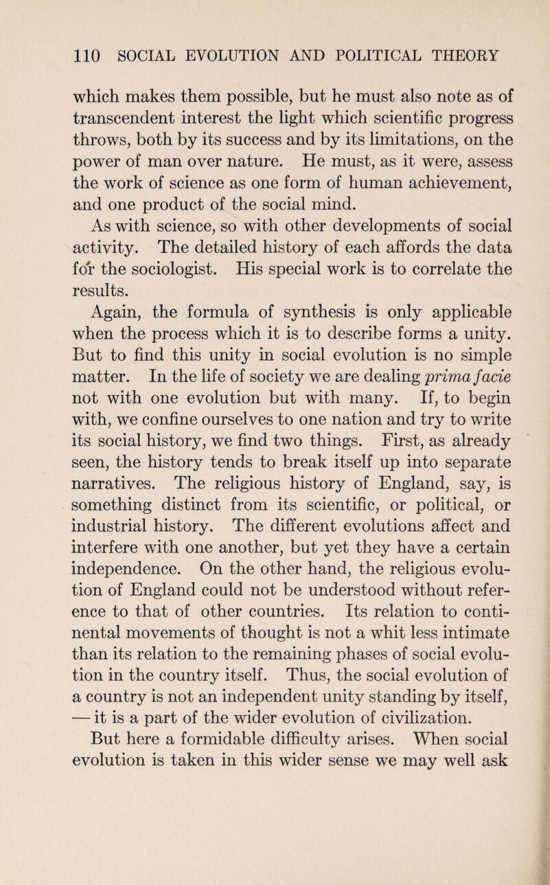 which makes them possible, but he must also note as of transcendent interest the light which scientific progress throws, both by its success and by its limitations, on the power of man over nature. He must, as it were, assess the work of science as one form of human achievement, and one product of the social mind. As with science, so with other developments of social activity. The detailed history of each affords the data for the sociologist. His special work is to correlate the results. Again, the formula of synthesis is only applicable when the process which it is to describe forms a unity. But to find this unity in social evolution is no simple matter. In the life of society we are dealing prima facie not with one evolution but with many. If, to begin with, we confine ourselves to one nation and try to write its social history, we find two things. First, as already seen, the history tends to break itself up into separate narratives. The religious history of England, say, is something distinct from its scientific, or political, or industrial history. The different evolutions affect and interfere with one another, but yet they have a certain independence. On the other hand, the religious evolu¬ tion of England could not be understood without refer¬ ence to that of other countries. Its relation to conti¬ nental movements of thought is not a whit less intimate than its relation to the remaining phases of social evolu¬ tion in the country itself. Thus, the social evolution of a country is not an independent unity standing by itself, — it is a part of the wider evolution of civilization. But here a formidable difficulty arises. When social evolution is taken in this wider sense we may well ask