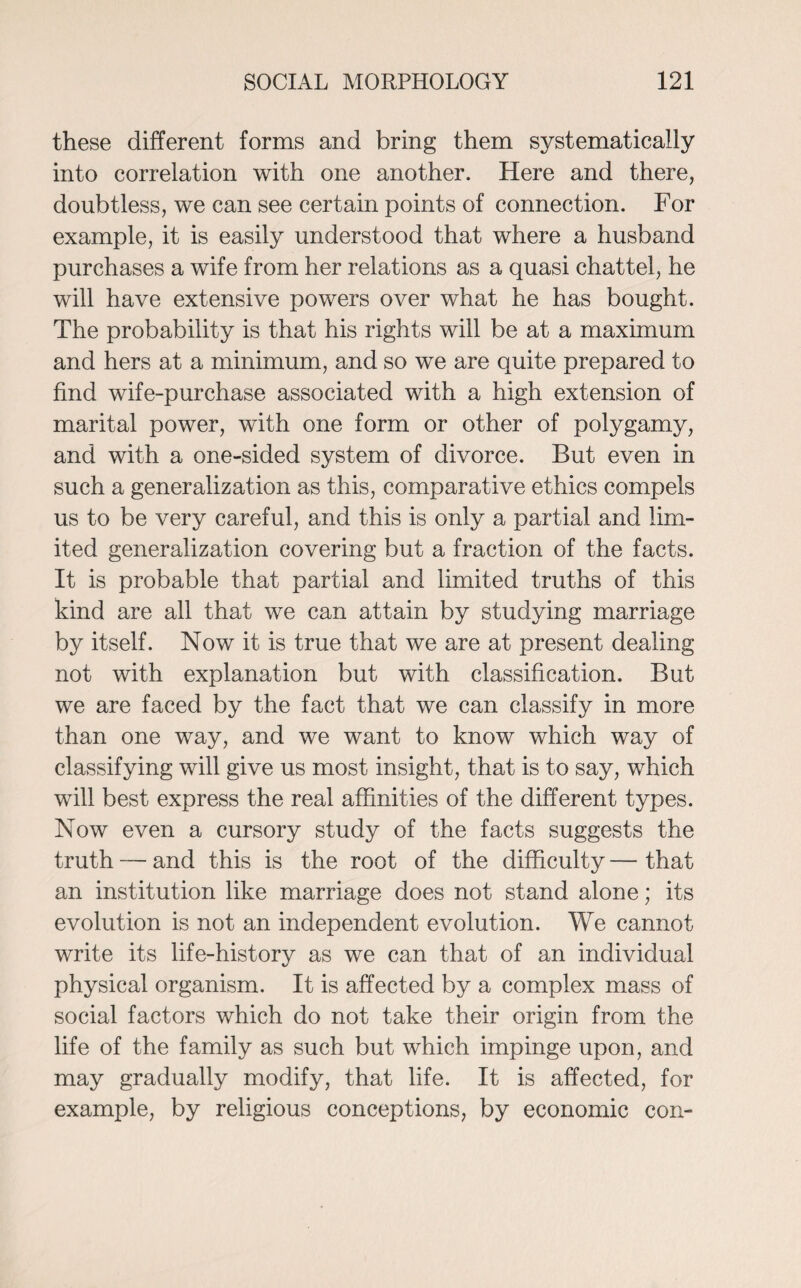 these different forms and bring them systematically into correlation with one another. Here and there, doubtless, we can see certain points of connection. For example, it is easily understood that where a husband purchases a wife from her relations as a quasi chattel, he will have extensive powers over what he has bought. The probability is that his rights will be at a maximum and hers at a minimum, and so we are quite prepared to find wife-purchase associated with a high extension of marital power, with one form or other of polygamy, and with a one-sided system of divorce. But even in such a generalization as this, comparative ethics compels us to be very careful, and this is only a partial and lim¬ ited generalization covering but a fraction of the facts. It is probable that partial and limited truths of this kind are all that we can attain by studying marriage by itself. Now it is true that we are at present dealing not with explanation but with classification. But we are faced by the fact that we can classify in more than one way, and we want to know which way of classifying will give us most insight, that is to say, which will best express the real affinities of the different types. Now even a cursory study of the facts suggests the truth — and this is the root of the difficulty — that an institution like marriage does not stand alone; its evolution is not an independent evolution. We cannot write its life-history as we can that of an individual physical organism. It is affected by a complex mass of social factors which do not take their origin from the life of the family as such but which impinge upon, and may gradually modify, that life. It is affected, for example, by religious conceptions, by economic con-