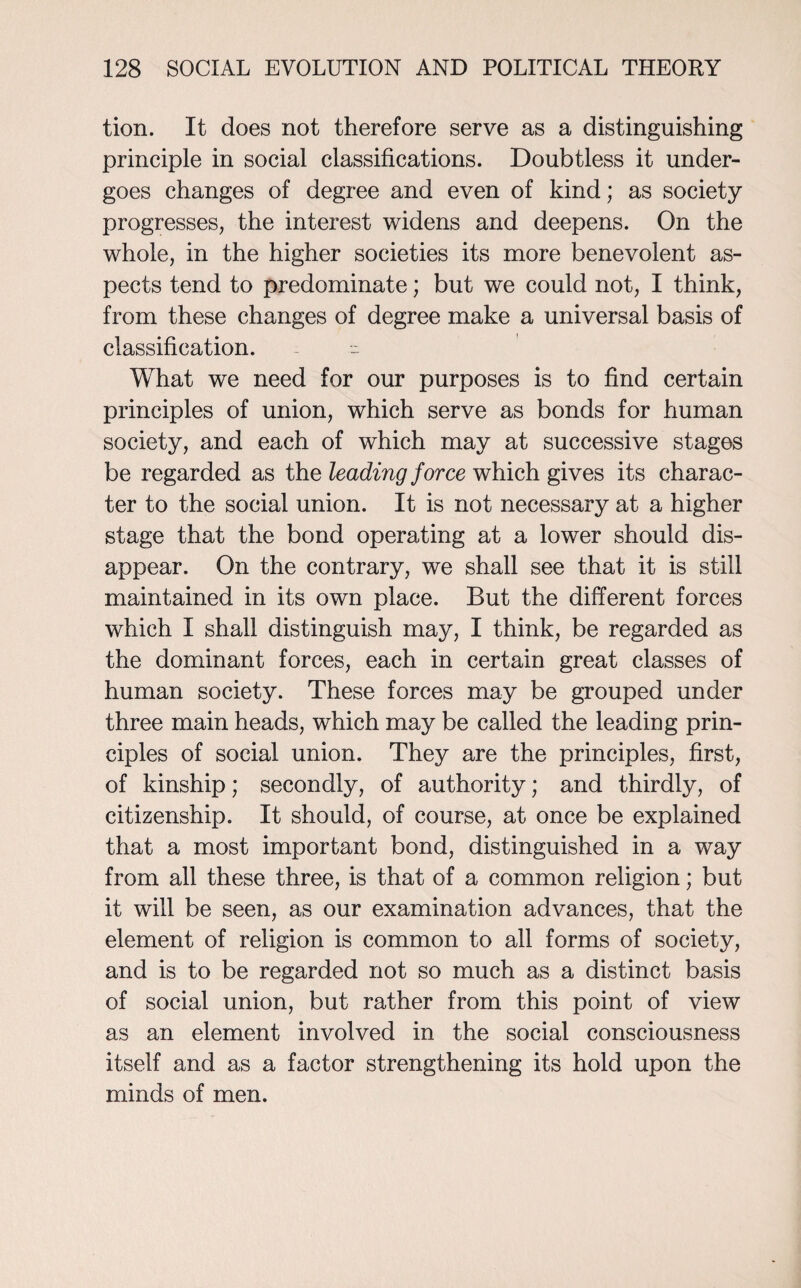 tion. It does not therefore serve as a distinguishing principle in social classifications. Doubtless it under¬ goes changes of degree and even of kind; as society progresses, the interest widens and deepens. On the whole, in the higher societies its more benevolent as¬ pects tend to predominate; but we could not, I think, from these changes of degree make a universal basis of classification. ~ What we need for our purposes is to find certain principles of union, which serve as bonds for human society, and each of which may at successive stages be regarded as the leading force which gives its charac¬ ter to the social union. It is not necessary at a higher stage that the bond operating at a lower should dis¬ appear. On the contrary, we shall see that it is still maintained in its own place. But the different forces which I shall distinguish may, I think, be regarded as the dominant forces, each in certain great classes of human society. These forces may be grouped under three main heads, which may be called the leading prin¬ ciples of social union. They are the principles, first, of kinship; secondly, of authority; and thirdly, of citizenship. It should, of course, at once be explained that a most important bond, distinguished in a way from all these three, is that of a common religion; but it will be seen, as our examination advances, that the element of religion is common to all forms of society, and is to be regarded not so much as a distinct basis of social union, but rather from this point of view as an element involved in the social consciousness itself and as a factor strengthening its hold upon the minds of men.