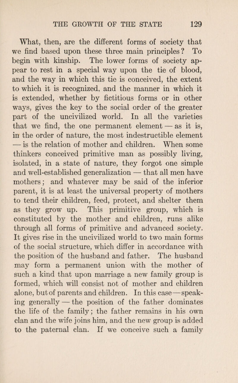 What, then, are the different forms of society that we find based upon these three main principles? To begin with kinship. The lower forms of society ap¬ pear to rest in a special way upon the tie of blood, and the way in which this tie is conceived, the extent to which it is recognized, and the manner in which it is extended, whether by fictitious forms or in other ways, gives the key to the social order of the greater part of the uncivilized world. In all the varieties that we find, the one permanent element — as it is, in the order of nature, the most indestructible element — is the relation of mother and children. When some thinkers conceived primitive man as possibly living, isolated, in a state of nature, they forgot one simple and well-established generalization — that all men have mothers; and whatever may be said of the inferior parent, it is at least the universal property of mothers to tend their children, feed, protect, and shelter them as they grow up. This primitive group, which is constituted by the mother and children, runs alike through all forms of primitive and advanced society. It gives rise in the uncivilized world to two main forms of the social structure, which differ in accordance with the position of the husband and father. The husband may form a permanent union with the mother of such a kind that upon marriage a new family group is formed, which will consist not of mother and children alone, but of parents and children. In this case—speak¬ ing generally — the position of the father dominates the life of the family; the father remains in his own clan and the wife joins him, and the new group is added to the paternal clan. If we conceive such a family