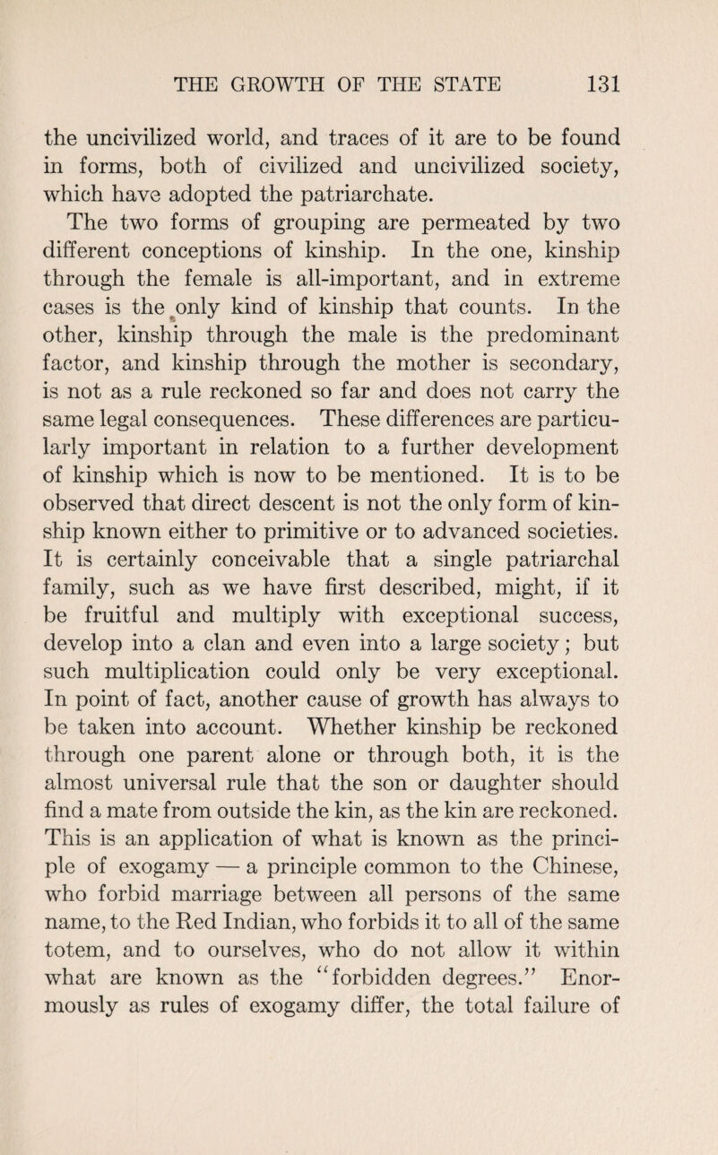 the uncivilized world, and traces of it are to be found in forms, both of civilized and uncivilized society, which have adopted the patriarchate. The two forms of grouping are permeated by two different conceptions of kinship. In the one, kinship through the female is all-important, and in extreme cases is the only kind of kinship that counts. In the other, kinship through the male is the predominant factor, and kinship through the mother is secondary, is not as a rule reckoned so far and does not carry the same legal consequences. These differences are particu¬ larly important in relation to a further development of kinship which is now to be mentioned. It is to be observed that direct descent is not the only form of kin¬ ship known either to primitive or to advanced societies. It is certainly conceivable that a single patriarchal family, such as we have first described, might, if it be fruitful and multiply with exceptional success, develop into a clan and even into a large society; but such multiplication could only be very exceptional. In point of fact, another cause of growth has always to be taken into account. Whether kinship be reckoned through one parent alone or through both, it is the almost universal rule that the son or daughter should find a mate from outside the kin, as the kin are reckoned. This is an application of what is known as the princi¬ ple of exogamy — a principle common to the Chinese, who forbid marriage between all persons of the same name, to the Red Indian, who forbids it to all of the same totem, and to ourselves, who do not allow it within what are known as the “ forbidden degrees.” Enor¬ mously as rules of exogamy differ, the total failure of