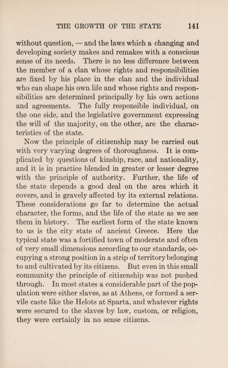 without question, — and the laws which a changing and developing society makes and remakes with a conscious sense of its needs. There is no less difference between the member of a clan whose rights and responsibilities are fixed by his place in the clan and the individual who can shape his own life and whose rights and respon¬ sibilities are determined principally by his own actions and agreements. The fully responsible individual, on the one side, and the legislative government expressing the will of the majority, on the other, are the charac¬ teristics of the state. Now the principle of citizenship may be carried out with very varying degrees of thoroughness. It is com¬ plicated by questions of kinship, race, and nationality, and it is in practice blended in greater or lesser degree with the principle of authority. Further, the life of the state depends a good deal on the area which it covers, and is gravely affected by its external relations. These considerations go far to determine the actual character, the forms, and the life of the state as we see them in history. The earliest form of the state known to us is the city state of ancient Greece. Here the typical state was a fortified town of moderate and often of very small dimensions according to our standards, oc¬ cupying a strong position in a strip of territory belonging to and cultivated by its citizens. But even in this small community the principle of citizenship was not pushed through. In most states a considerable part of the pop¬ ulation were either slaves, as at Athens, or formed a ser¬ vile caste like the Helots at Sparta, and whatever rights were secured to the slaves by law, custom, or religion, they were certainly in no sense citizens.