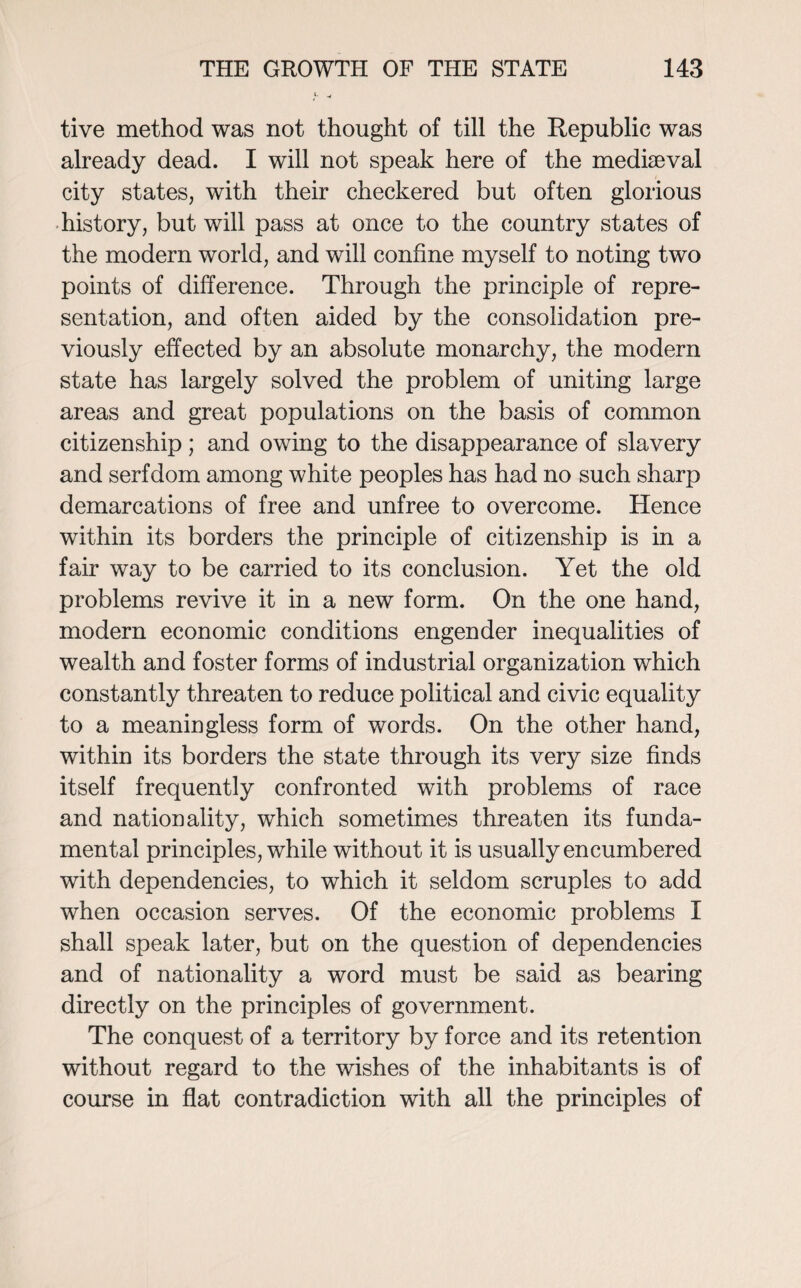 tive method was not thought of till the Republic was already dead. I will not speak here of the mediaeval city states, with their checkered but often glorious history, but will pass at once to the country states of the modern world, and will confine myself to noting two points of difference. Through the principle of repre¬ sentation, and often aided by the consolidation pre¬ viously effected by an absolute monarchy, the modern state has largely solved the problem of uniting large areas and great populations on the basis of common citizenship; and owing to the disappearance of slavery and serfdom among white peoples has had no such sharp demarcations of free and unfree to overcome. Hence within its borders the principle of citizenship is in a fair way to be carried to its conclusion. Yet the old problems revive it in a new form. On the one hand, modern economic conditions engender inequalities of wealth and foster forms of industrial organization which constantly threaten to reduce political and civic equality to a meaningless form of words. On the other hand, within its borders the state through its very size finds itself frequently confronted with problems of race and nationality, which sometimes threaten its funda¬ mental principles, while without it is usually encumbered with dependencies, to which it seldom scruples to add when occasion serves. Of the economic problems I shall speak later, but on the question of dependencies and of nationality a word must be said as bearing directly on the principles of government. The conquest of a territory by force and its retention without regard to the wishes of the inhabitants is of course in flat contradiction with all the principles of