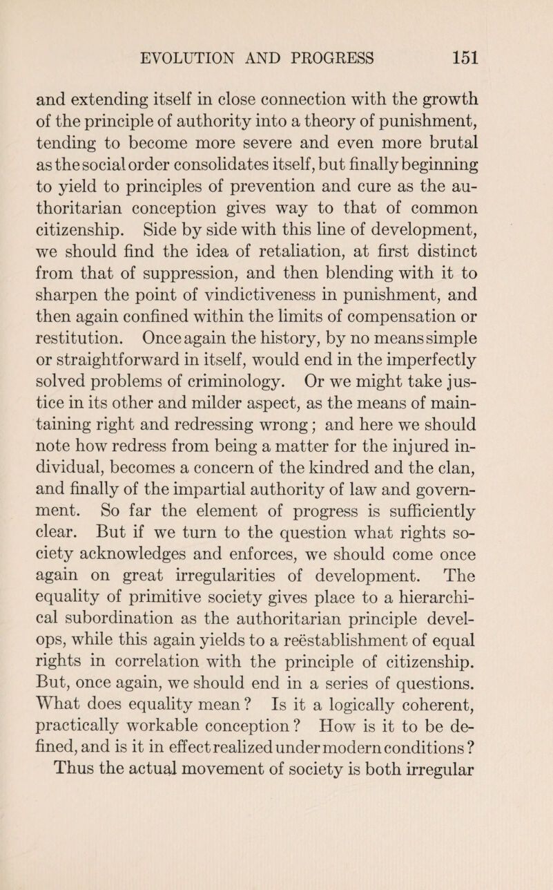 and extending itself in close connection with the growth of the principle of authority into a theory of punishment, tending to become more severe and even more brutal as the social order consolidates itself, but finally beginning to yield to principles of prevention and cure as the au¬ thoritarian conception gives way to that of common citizenship. Side by side with this line of development, we should find the idea of retaliation, at first distinct from that of suppression, and then blending with it to sharpen the point of vindictiveness in punishment, and then again confined within the limits of compensation or restitution. Once again the history, by no means simple or straightforward in itself, would end in the imperfectly solved problems of criminology. Or we might take jus¬ tice in its other and milder aspect, as the means of main¬ taining right and redressing wrong; and here we should note how redress from being a matter for the injured in¬ dividual, becomes a concern of the kindred and the clan, and finally of the impartial authority of law and govern¬ ment. So far the element of progress is sufficiently clear. But if we turn to the question what rights so¬ ciety acknowledges and enforces, we should come once again on great irregularities of development. The equality of primitive society gives place to a hierarchi¬ cal subordination as the authoritarian principle devel¬ ops, while this again yields to a reestablishment of equal rights in correlation with the principle of citizenship. But, once again, we should end in a series of questions. What does equality mean ? Is it a logically coherent, practically workable conception ? How is it to be de¬ fined, and is it in effect realized under modern conditions? Thus the actual movement of society is both irregular