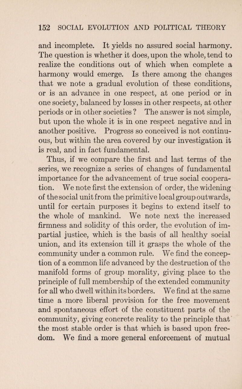 and incomplete. It yields no assured social harmony. The question is whether it does, upon the whole, tend to realize the conditions out of which when complete a harmony would emerge. Is there among the changes that we note a gradual evolution of these conditions, or is an advance in one respect, at one period or in one society, balanced by losses in other respects, at other periods or in other societies ? The answer is not simple, but upon the whole it is in one respect negative and in another positive. Progress so conceived is not continu¬ ous, but within the area covered by our investigation it is real, and in fact fundamental. Thus, if we compare the first and last terms of the series, we recognize a series of changes of fundamental importance for the advancement of true social coopera¬ tion. We note first the extension of order, the widening of the social unit from the primitive local group outwards, until for certain purposes it begins to extend itself to the whole of mankind. We note next the increased firmness and solidity of this order, the evolution of im¬ partial justice, which is the basis of all healthy social union, and its extension till it grasps the whole of the community under a common rule. We find the concep¬ tion of a common life advanced by the destruction of the manifold forms of group morality, giving place to the principle of full membership of the extended community for all who dwell within its borders. We find at the same time a more liberal provision for the free movement and spontaneous effort of the constituent parts of the community, giving concrete reality to the principle that the most stable order is that which is based upon free¬ dom. We find a more general enforcement of mutual