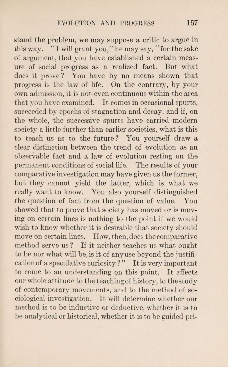 stand the problem, we may suppose a critic to argue in this way. “ I will grant you/’ he may say, “ for the sake of argument, that you have established a certain meas¬ ure of social progress as a realized fact. But what does it prove? You have by no means shown that progress is the law of life. On the contrary, by your own admission, it is not even continuous within the area that you have examined. It comes in occasional spurts, succeeded by epochs of stagnation and decay, and if, on the whole, the successive spurts have carried modern society a little further than earlier societies, what is this to teach us as to the future? You yourself draw a clear distinction between the trend of evolution as an observable fact and a law of evolution resting on the permanent conditions of social life. The results of your comparative investigation may have given us the former, but they cannot yield the latter, which is what we really want to know. You also yourself distinguished the question of fact from the question of value. You showed that to prove that society has moved or is mov¬ ing on certain lines is nothing to the point if we would wish to know whether it is desirable that society should move on certain lines. How, then, does the comparative method serve us ? If it neither teaches us what ought to be nor what will be, is it of any use beyond the justifi¬ cation of a speculative curiosity ? ” It is very important to come to an understanding on this point. It affects our whole attitude to the teaching of history, to the study of contemporary movements, and to the method of so¬ ciological investigation. It will determine whether our method is to be inductive or deductive, whether it is to be analytical or historical, whether it is to be guided pri-