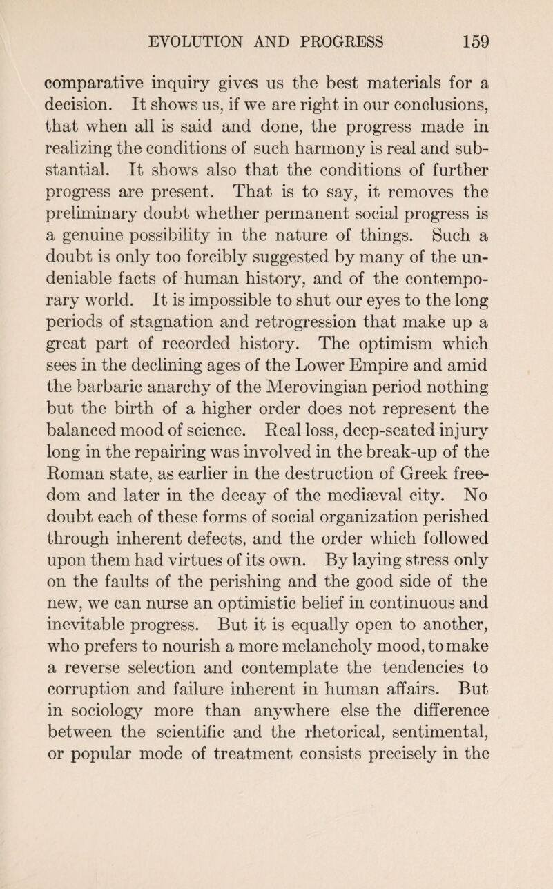 comparative inquiry gives us the best materials for a decision. It shows us, if we are right in our conclusions, that when all is said and done, the progress made in realizing the conditions of such harmony is real and sub¬ stantial. It shows also that the conditions of further progress are present. That is to say, it removes the preliminary doubt whether permanent social progress is a genuine possibility in the nature of things. Such a doubt is only too forcibly suggested by many of the un¬ deniable facts of human history, and of the contempo¬ rary world. It is impossible to shut our eyes to the long periods of stagnation and retrogression that make up a great part of recorded history. The optimism which sees in the declining ages of the Lower Empire and amid the barbaric anarchy of the Merovingian period nothing but the birth of a higher order does not represent the balanced mood of science. Real loss, deep-seated injury long in the repairing was involved in the break-up of the Roman state, as earlier in the destruction of Greek free¬ dom and later in the decay of the mediaeval city. No doubt each of these forms of social organization perished through inherent defects, and the order which followed upon them had virtues of its own. By laying stress only on the faults of the perishing and the good side of the new, we can nurse an optimistic belief in continuous and inevitable progress. But it is equally open to another, who prefers to nourish a more melancholy mood, to make a reverse selection and contemplate the tendencies to corruption and failure inherent in human affairs. But in sociology more than anywhere else the difference between the scientific and the rhetorical, sentimental, or popular mode of treatment consists precisely in the