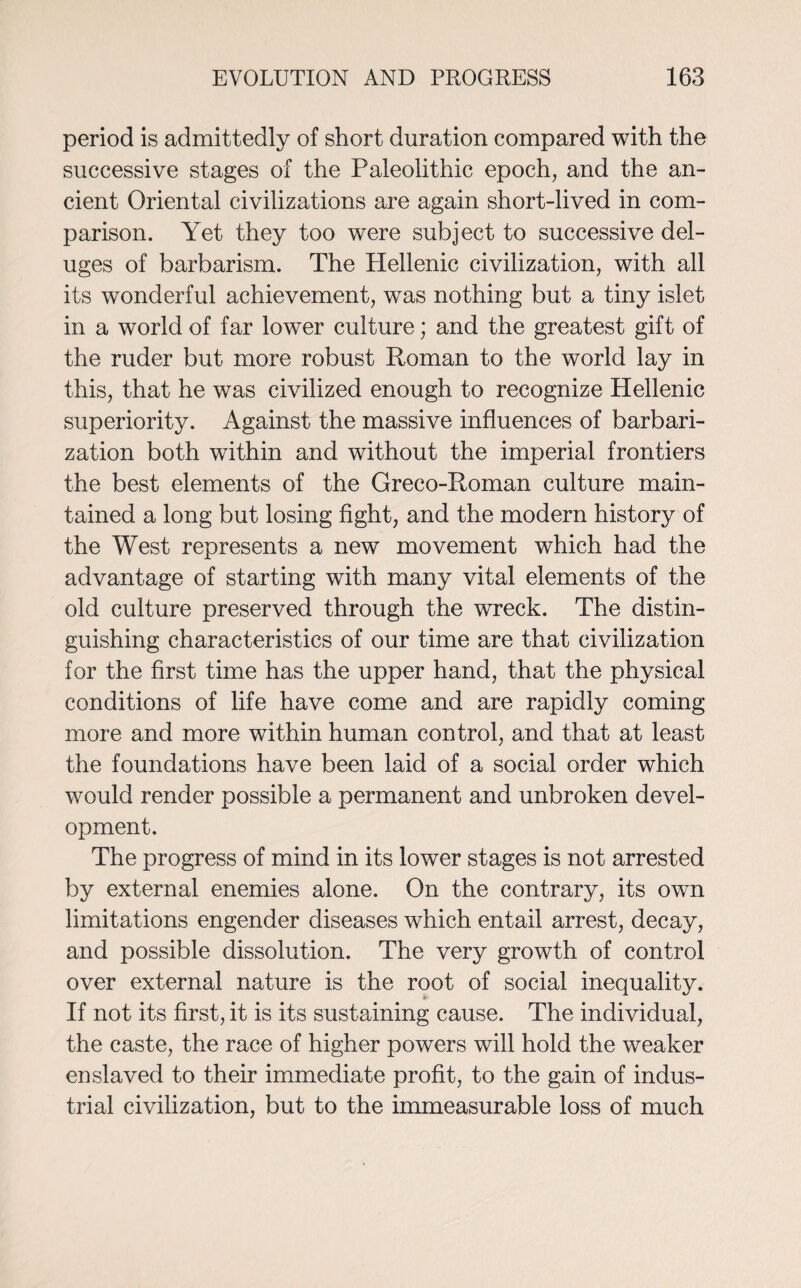 period is admittedly of short duration compared with the successive stages of the Paleolithic epoch, and the an¬ cient Oriental civilizations are again short-lived in com¬ parison. Yet they too were subject to successive del¬ uges of barbarism. The Hellenic civilization, with all its wonderful achievement, was nothing but a tiny islet in a world of far lower culture; and the greatest gift of the ruder but more robust Roman to the world lay in this, that he was civilized enough to recognize Hellenic superiority. Against the massive influences of barbari- zation both within and without the imperial frontiers the best elements of the Greco-Roman culture main¬ tained a long but losing fight, and the modern history of the West represents a new movement which had the advantage of starting with many vital elements of the old culture preserved through the wreck. The distin¬ guishing characteristics of our time are that civilization for the first time has the upper hand, that the physical conditions of life have come and are rapidly coming more and more within human control, and that at least the foundations have been laid of a social order which would render possible a permanent and unbroken devel¬ opment. The progress of mind in its lower stages is not arrested by external enemies alone. On the contrary, its own limitations engender diseases which entail arrest, decay, and possible dissolution. The very growth of control over external nature is the root of social inequality. If not its first, it is its sustaining cause. The individual, the caste, the race of higher powers will hold the weaker enslaved to their immediate profit, to the gain of indus¬ trial civilization, but to the immeasurable loss of much