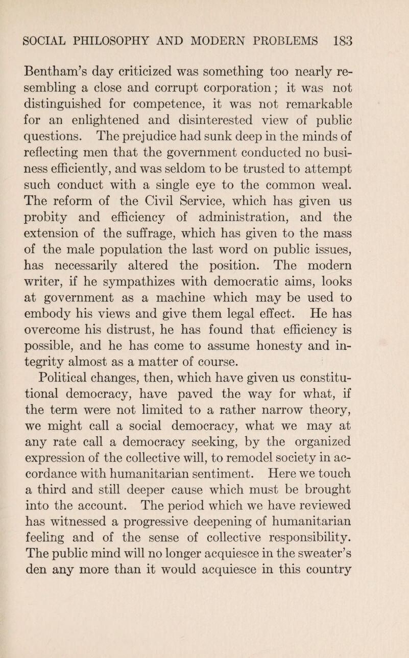 Bentham’s day criticized was something too nearly re¬ sembling a close and corrupt corporation; it was not distinguished for competence, it was not remarkable for an enlightened and disinterested view of public questions. The prejudice had sunk deep in the minds of reflecting men that the government conducted no busi¬ ness efficiently, and was seldom to be trusted to attempt such conduct with a single eye to the common weal. The reform of the Civil Service, which has given us probity and efficiency of administration, and the extension of the suffrage, which has given to the mass of the male population the last word on public issues, has necessarily altered the position. The modern writer, if he sympathizes with democratic aims, looks at government as a machine which may be used to embody his views and give them legal effect. He has overcome his distrust, he has found that efficiency is possible, and he has come to assume honesty and in¬ tegrity almost as a matter of course. Political changes, then, which have given us constitu¬ tional democracy, have paved the way for what, if the term were not limited to a rather narrow theory, we might call a social democracy, what we may at any rate call a democracy seeking, by the organized expression of the collective will, to remodel society in ac¬ cordance with humanitarian sentiment. Here we touch a third and still deeper cause which must be brought into the account. The period which we have reviewed has witnessed a progressive deepening of humanitarian feeling and of the sense of collective responsibility. The public mind will no longer acquiesce in the sweater’s den any more than it would acquiesce in this country