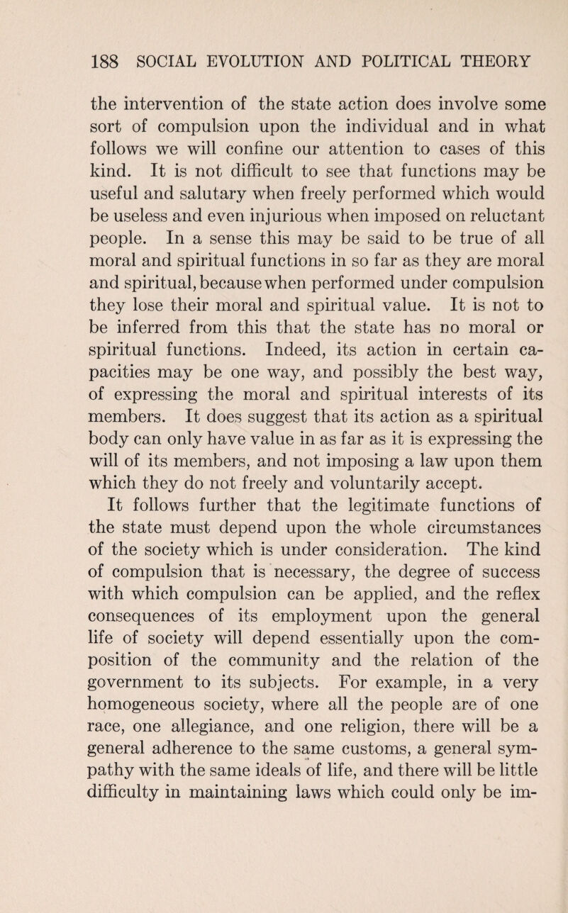 the intervention of the state action does involve some sort of compulsion upon the individual and in what follows we will confine our attention to cases of this kind. It is not difficult to see that functions may be useful and salutary when freely performed which would be useless and even injurious when imposed on reluctant people. In a sense this may be said to be true of all moral and spiritual functions in so far as they are moral and spiritual, because when performed under compulsion they lose their moral and spiritual value. It is not to be inferred from this that the state has no moral or spiritual functions. Indeed, its action in certain ca¬ pacities may be one way, and possibly the best way, of expressing the moral and spiritual interests of its members. It does suggest that its action as a spiritual body can only have value in as far as it is expressing the will of its members, and not imposing a law upon them which they do not freely and voluntarily accept. It follows further that the legitimate functions of the state must depend upon the whole circumstances of the society which is under consideration. The kind of compulsion that is necessary, the degree of success with which compulsion can be applied, and the reflex consequences of its employment upon the general life of society will depend essentially upon the com¬ position of the community and the relation of the government to its subjects. For example, in a very homogeneous society, where all the people are of one race, one allegiance, and one religion, there will be a general adherence to the same customs, a general sym¬ pathy with the same ideals of life, and there will be little difficulty in maintaining laws which could only be im-