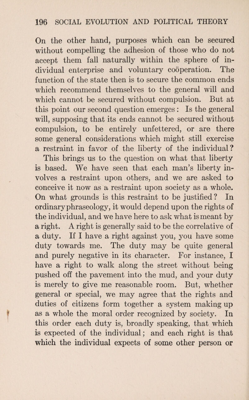 On the other hand, purposes which can be secured without compelling the adhesion of those who do not accept them fall naturally within the sphere of in¬ dividual enterprise and voluntary cooperation. The function of the state then is to secure the common ends which recommend themselves to the general will and which cannot be secured without compulsion. But at this point our second question emerges : Is the general will, supposing that its ends cannot be secured without compulsion, to be entirely unfettered, or are there some general considerations which might still exercise a restraint in favor of the liberty of the individual? This brings us to the question on what that liberty is based. We have seen that each man’s liberty in¬ volves a restraint upon others, and we are asked to conceive it now as a restraint upon society as a whole. On what grounds is this restraint to be justified? In ordinary phraseology, it would depend upon the rights of the individual, and we have here to ask what is meant by a right. A right is generally said to be the correlative of a duty. If I have a right against you, you have some duty towards me. The duty may be quite general and purely negative in its character. For instance, I have a right to walk along the street without being pushed off the pavement into the mud, and your duty is merely to give me reasonable room. But, whether general or special, we may agree that the rights and duties of citizens form together a system making up as a whole the moral order recognized by society. In this order each duty is, broadly speaking, that which is expected of the individual; and each right is that which the individual expects of some other person or