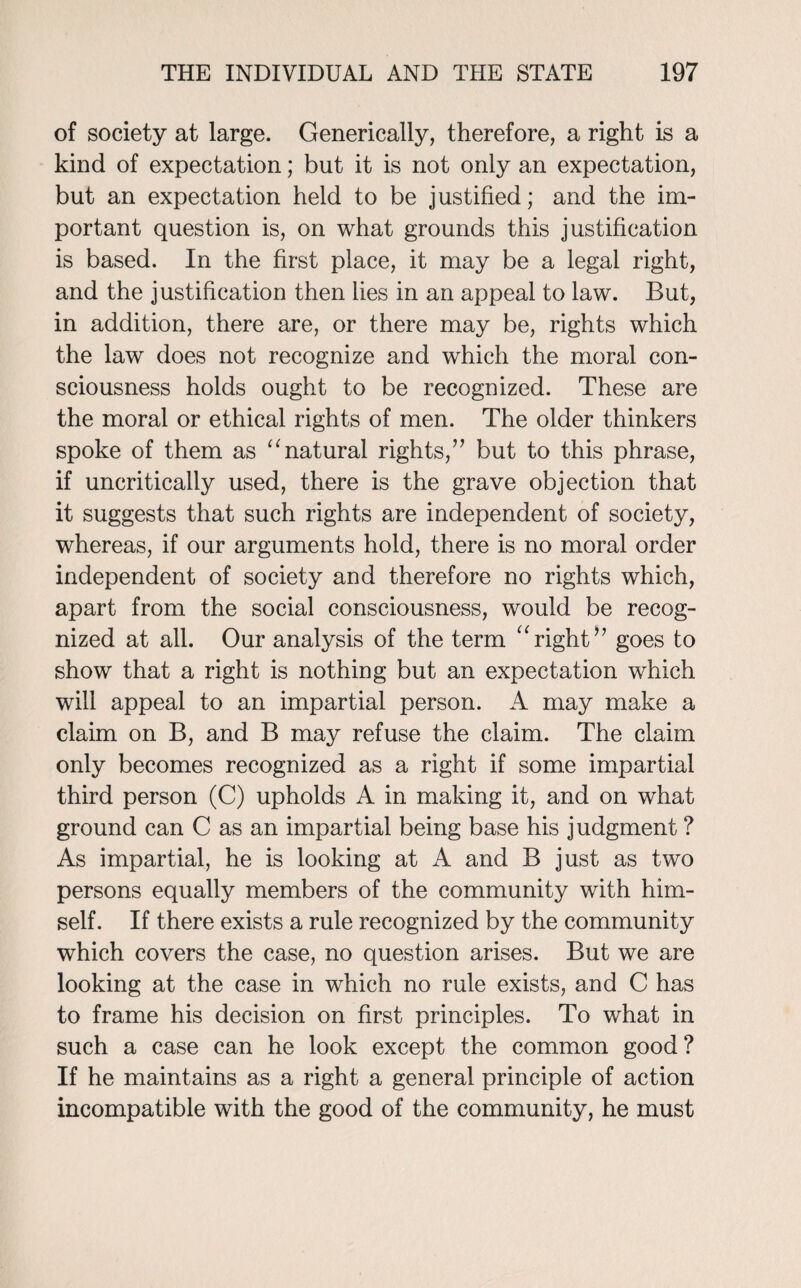 of society at large. Generically, therefore, a right is a kind of expectation; but it is not only an expectation, but an expectation held to be justified; and the im¬ portant question is, on what grounds this justification is based. In the first place, it may be a legal right, and the justification then lies in an appeal to law. But, in addition, there are, or there may be, rights which the law does not recognize and which the moral con¬ sciousness holds ought to be recognized. These are the moral or ethical rights of men. The older thinkers spoke of them as “ natural rights,” but to this phrase, if uncritically used, there is the grave objection that it suggests that such rights are independent of society, whereas, if our arguments hold, there is no moral order independent of society and therefore no rights which, apart from the social consciousness, would be recog¬ nized at all. Our analysis of the term “right” goes to show that a right is nothing but an expectation which will appeal to an impartial person. A may make a claim on B, and B may refuse the claim. The claim only becomes recognized as a right if some impartial third person (C) upholds A in making it, and on what ground can C as an impartial being base his judgment ? As impartial, he is looking at A and B just as two persons equally members of the community with him¬ self. If there exists a rule recognized by the community which covers the case, no question arises. But we are looking at the case in which no rule exists, and C has to frame his decision on first principles. To what in such a case can he look except the common good? If he maintains as a right a general principle of action incompatible with the good of the community, he must