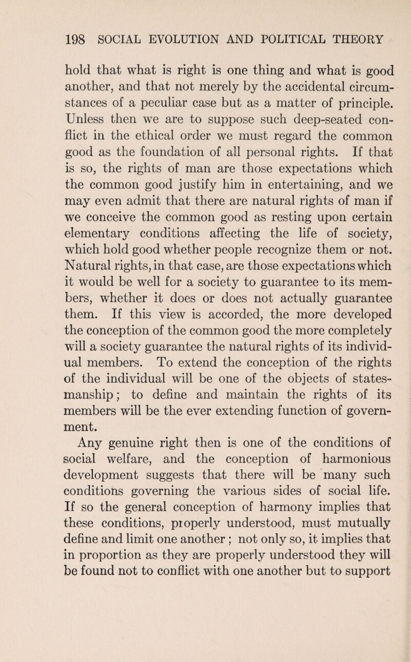 hold that what is right is one thing and what is good another, and that not merely by the accidental circum¬ stances of a peculiar case but as a matter of principle. Unless then we are to suppose such deep-seated con¬ flict in the ethical order we must regard the common good as the foundation of all personal rights. If that is so, the rights of man are those expectations which the common good justify him in entertaining, and we may even admit that there are natural rights of man if we conceive the common good as resting upon certain elementary conditions affecting the life of society, which hold good whether people recognize them or not. Natural rights, in that case, are those expectations which it would be well for a society to guarantee to its mem¬ bers, whether it does or does not actually guarantee them. If this view is accorded, the more developed the conception of the common good the more completely will a society guarantee the natural rights of its individ¬ ual members. To extend the conception of the rights of the individual will be one of the objects of states¬ manship ; to define and maintain the rights of its members will be the ever extending function of govern¬ ment. Any genuine right then is one of the conditions of social welfare, and the conception of harmonious development suggests that there will be many such conditions governing the various sides of social life. If so the general conception of harmony implies that these conditions, properly understood, must mutually define and limit one another ; not only so, it implies that in proportion as they are properly understood they will be found not to conflict with one another but to support