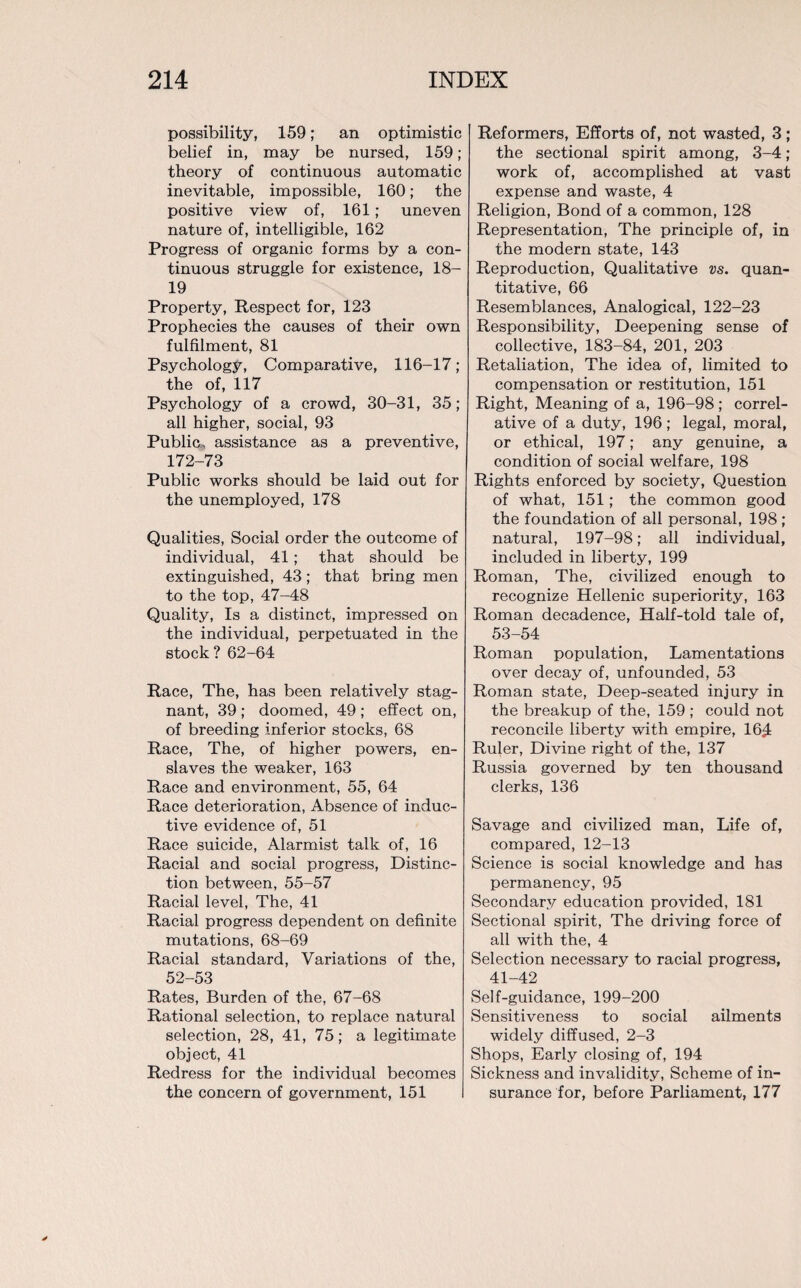 possibility, 159; an optimistic belief in, may be nursed, 159; theory of continuous automatic inevitable, impossible, 160; the positive view of, 161; uneven nature of, intelligible, 162 Progress of organic forms by a con¬ tinuous struggle for existence, 18- 19 Property, Respect for, 123 Prophecies the causes of their own fulfilment, 81 Psychology, Comparative, 116—17; the of, 117 Psychology of a crowd, 30-31, 35; all higher, social, 93 Public, assistance as a preventive, 172-73 Public works should be laid out for the unemployed, 178 Qualities, Social order the outcome of individual, 41; that should be extinguished, 43; that bring men to the top, 47-48 Quality, Is a distinct, impressed on the individual, perpetuated in the stock? 62-64 Race, The, has been relatively stag¬ nant, 39 ; doomed, 49 ; effect on, of breeding inferior stocks, 68 Race, The, of higher powers, en¬ slaves the weaker, 163 Race and environment, 55, 64 Race deterioration, Absence of induc¬ tive evidence of, 51 Race suicide, Alarmist talk of, 16 Racial and social progress, Distinc¬ tion between, 55-57 Racial level, The, 41 Racial progress dependent on definite mutations, 68-69 Racial standard, Variations of the, 52-53 Rates, Burden of the, 67-68 Rational selection, to replace natural selection, 28, 41, 75; a legitimate object, 41 Redress for the individual becomes the concern of government, 151 Reformers, Efforts of, not wasted, 3; the sectional spirit among, 3-4; work of, accomplished at vast expense and waste, 4 Religion, Bond of a common, 128 Representation, The principle of, in the modern state, 143 Reproduction, Qualitative vs. quan¬ titative, 66 Resemblances, Analogical, 122-23 Responsibility, Deepening sense of collective, 183-84, 201, 203 Retaliation, The idea of, limited to compensation or restitution, 151 Right, Meaning of a, 196-98 ; correl¬ ative of a duty, 196; legal, moral, or ethical, 197; any genuine, a condition of social welfare, 198 Rights enforced by society, Question of what, 151; the common good the foundation of all personal, 198 ; natural, 197-98; all individual, included in liberty, 199 Roman, The, civilized enough to recognize Hellenic superiority, 163 Roman decadence, Half-told tale of, 53-54 Roman population, Lamentations over decay of, unfounded, 53 Roman state, Deep-seated injury in the breakup of the, 159 ; could not reconcile liberty with empire, 16^ Ruler, Divine right of the, 137 Russia governed by ten thousand clerks, 136 Savage and civilized man, Life of, compared, 12-13 Science is social knowledge and has permanency, 95 Secondary education provided, 181 Sectional spirit, The driving force of all with the, 4 Selection necessary to racial progress, 41-42 Self-guidance, 199-200 Sensitiveness to social ailments widely diffused, 2-3 Shops, Early closing of, 194 Sickness and invalidity, Scheme of in¬ surance for, before Parliament, 177
