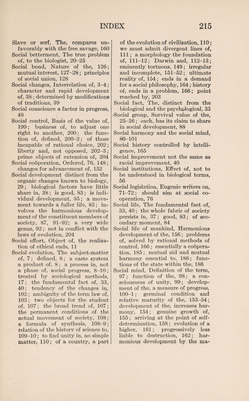 Slave or serf, The, compares un¬ favorably with the free savage, 160 Social betterment, The true problem of, to the biologist, 20-25 Social bond, Nature of the, 126; mutual interest, 127-28; principles of social union, 128 Social changes, Interrelation of, 3-4; character and rapid development of, 38 ; determined by modifications of traditions, 39 Social conscience a factor in progress, 48 Social control, Basis of the value of, 199; business of, to adjust one right to another, 200; the func¬ tion of, defined, 200-2; of those incapable of rational choice, 202; liberty and, not opposed, 202-3 ; prime objects of extension of, 204 Social cooperation, Ordered, 76, 148; changes for advancement of, 152 Social development distinct from the organic changes known to biology, 29; biological factors have little share in, 38 ; is good, 83 ; is indi¬ vidual development, 85 ; a move¬ ment towards a fuller life, 85; in¬ volves the harmonious develop¬ ment of the constituent members of society, 87, 91-92; a very wide genus, 92 ; not in conflict with the laws of evolution, 204 Social effort, Object of, the realiza¬ tion of ethical ends, 11 Social evolution, The subject-matter of, 7; defined, 8; a caste system a product of, 8; a process in, not a phase of, social progress, 8-10; treated by sociological methods, 17; the fundamental fact of, 33, 40; tendency of the changes in, 102 ; ambiguity of the term law of, 103; two objects for the student of, 107; the broad trend of, 107; the permanent conditions of the actual movement of society, 108; a formula of synthesis, 108-9; relation of the history of science to, 109-10 ; to find unity in, no simple matter, 110; of a country, a part of the evolution of civilization, 110; we must admit divergent lines of, 111; a morphology the foundation of, 111-12; Darwin and, 112-13; eminently tortuous, 149 ; irregular and incomplete, 151-52; ultimate reality of, 154; ends in a demand for a social philosophy, 164 ; history of, ends in a problem, 166; point reached by, 203 Social fact, The, distinct from the biological and the psychological, 33 •Social group, Survival value of the, 25-26 ; each, has its claim to share in social development, 88 Social harmony and the social mind, 80-101 Social history controlled by intelli¬ gence, 165 Social improvement not the same as racial improvement, 40 Social institutions, Effect of, not to be understood in biological terms, 56 Social legislation, Eugenic writers on, 71-72; should aim at social co¬ operation, 76 Social life, The fundamental fact of, 33, 40 ; the whole fabric of society persists in, 37; good, 83; of sec¬ ondary moment, 84 Social life of mankind, Harmonious development of the, 156 ; problems of, solved by rational methods of control, 166 ; essentially a coopera¬ tion, 185; mutual aid and mutual harmony essential to, 186; func¬ tions of the state within the, 186 Social mind, Definition of the term, 97; function of the, 98; a con¬ sciousness of unity, 99; develop¬ ment of the, a measure of progress, 100-1; germinal condition and relative maturity of the, 153-54; development of the, increases har¬ mony, 154; genuine growth of, 155 ; arriving at the point of self- determination, 158 ; evolution of a higher, 161; progressively less liable to destruction, 162; har¬ monious development by the ma-