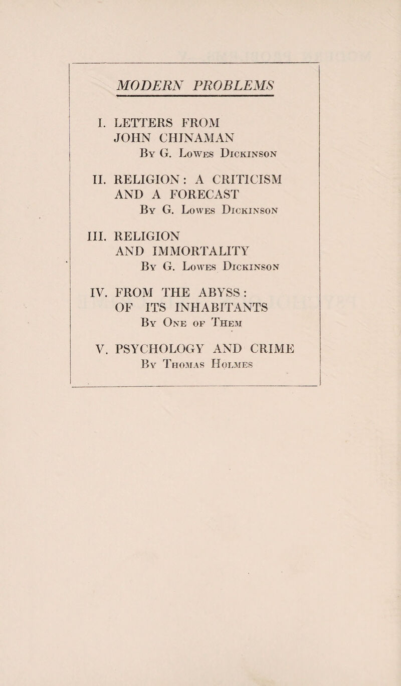 I. LETTERS FROM JOHN CHINAMAN By G. Lowes Dickinson II. RELIGION: A CRITICISM AND A FORECAST By G. Lowes Dickinson III. RELIGION AND IMMORTALITY By G. Lowes Dickinson IV. FROM THE ABYSS: OF ITS INHABITANTS By One of Them V. PSYCHOLOGY AND CRIME By Thomas Holmes