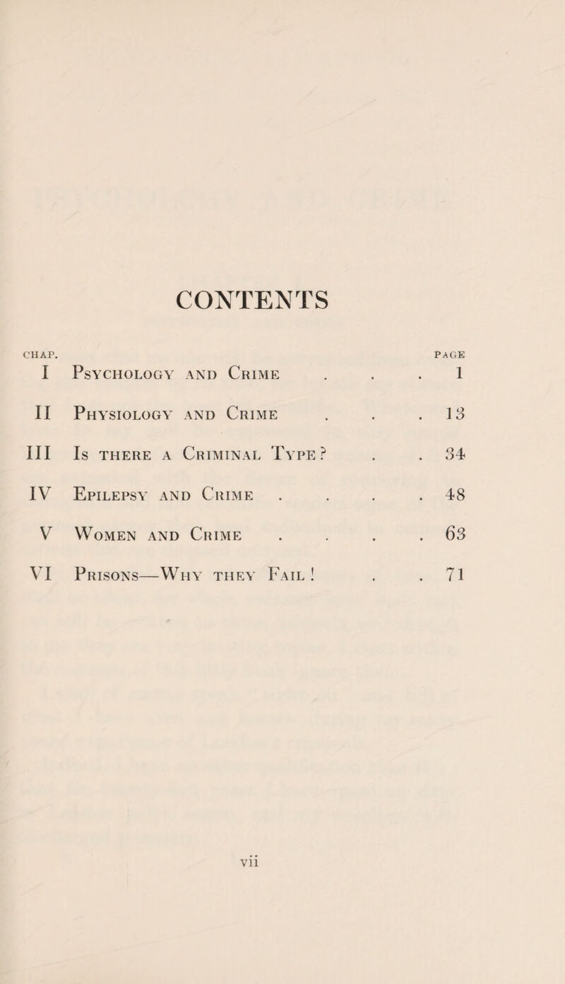 CHAP. CONTENTS PAGE I Psychology and Crime 1 II Physiology and Crime . 13 III Is there a Criminal Type? . 34 IV Epilepsy and Crime . 48 V Women and Crime . 63 VI Prisons—Why they Fail ! . 71 Vll