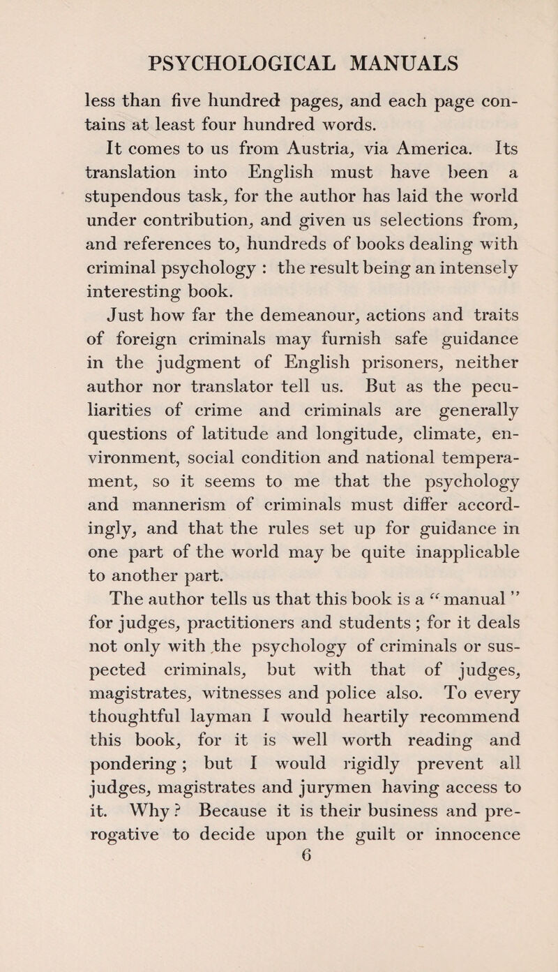 less than five hundred pages, and each page con¬ tains at least four hundred words. It comes to us from Austria, via America. Its translation into English must have been a stupendous task, for the author has laid the world under contribution, and given us selections from, and references to, hundreds of books dealing with criminal psychology : the result being an intensely interesting book. Just how far the demeanour, actions and traits of foreign criminals may furnish safe guidance in the judgment of English prisoners, neither author nor translator tell us. But as the pecu¬ liarities of crime and criminals are generally questions of latitude and longitude, climate, en¬ vironment, social condition and national tempera¬ ment, so it seems to me that the psychology and mannerism of criminals must differ accord¬ ingly, and that the rules set up for guidance in one part of the world may be quite inapplicable to another part. The author tells us that this book is a “ manual ” for judges, practitioners and students ; for it deals not only with the psychology of criminals or sus¬ pected criminals, but with that of judges, magistrates, witnesses and police also. To every thoughtful layman I would heartily recommend this book, for it is well worth reading and pondering; but I would rigidly prevent all judges, magistrates and jurymen having access to it. Why ? Because it is their business and pre¬ rogative to decide upon the guilt or innocence