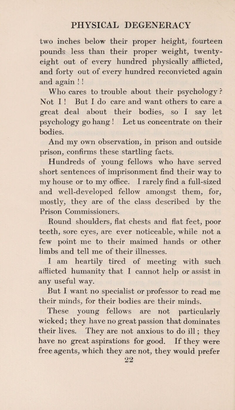 two inches below their proper height, fourteen pounds less than their proper weight, twenty- eight out of every hundred physically afflicted, and forty out of every hundred reconvicted again and again ! ! Who cares to trouble about their psychology ? Not I ! But I do care and want others to care a great deal about their bodies, so I say let psychology go hang ! Let us concentrate on their bodies. And my own observation, in prison and outside prison, confirms these startling facts. Hundreds of young fellows who have served short sentences of imprisonment find their way to my house or to my office. I rarely find a full-sized and well-developed fellow amongst them, for, mostly, they are of the class described by the Prison Commissioners. Round shoulders, flat chests and flat feet, poor teeth, sore eyes, are ever noticeable, while not a few point me to their maimed hands or other limbs and tell me of their illnesses. I am heartily tired of meeting with such afflicted humanity that I cannot help or assist in any useful way. But I want no specialist or professor to read me their minds, for their bodies are their minds. These young fellows are not particularly wicked; they have no great passion that dominates their lives. They are not anxious to do ill; they have no great aspirations for good. If they were free agents, which they are not, they would prefer