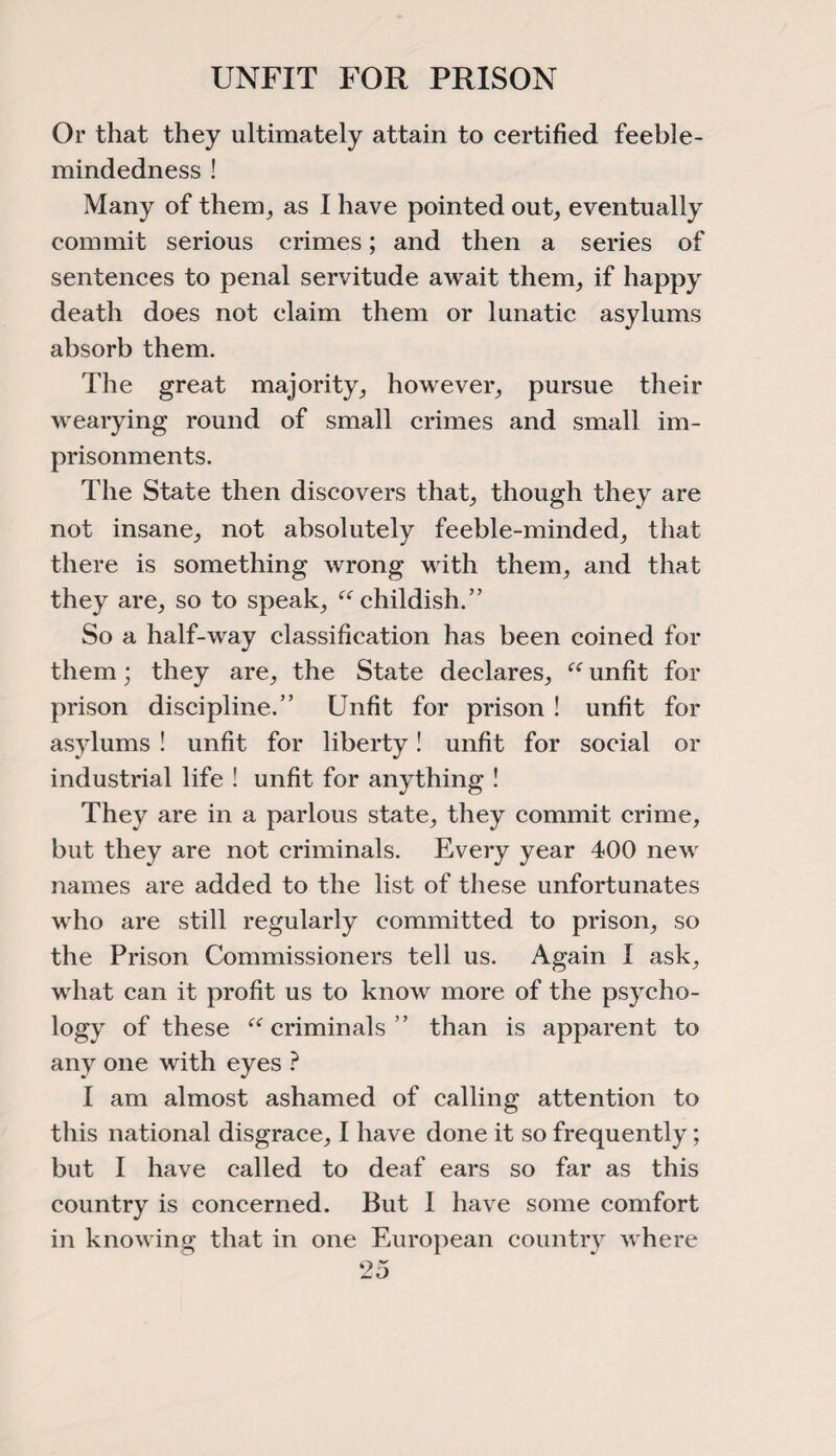 UNFIT FOR PRISON Or that they ultimately attain to certified feeble¬ mindedness ! Many of them, as I have pointed out, eventually commit serious crimes; and then a series of sentences to penal servitude await them, if happy death does not claim them or lunatic asylums absorb them. The great majority, however, pursue their wearying round of small crimes and small im¬ prisonments. The State then discovers that, though they are not insane, not absolutely feeble-minded, that there is something wrong with them, and that they are, so to speak, “childish.” So a half-way classification has been coined for them; they are, the State declares, “ unfit for prison discipline.” Unfit for prison ! unfit for asylums ! unfit for liberty! unfit for social or industrial life ! unfit for anything ! They are in a parlous state, they commit crime, but they are not criminals. Every year 400 new names are added to the list of these unfortunates who are still regularly committed to prison, so the Prison Commissioners tell us. Again I ask, what can it profit us to know more of the psycho¬ logy of these “criminals” than is apparent to any one with eyes ? I am almost ashamed of calling attention to this national disgrace, I have done it so frequently; but I have called to deaf ears so far as this country is concerned. But I have some comfort in knowing that in one European country where