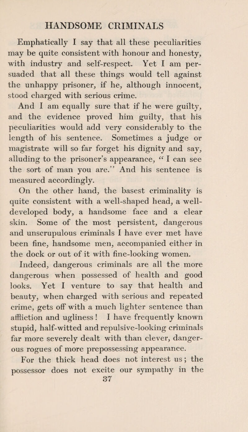 HANDSOME CRIMINALS Emphatically I say that all these peculiarities may be quite consistent with honour and honesty, with industry and self-respect. Yet I am per¬ suaded that all these things would tell against the unhappy prisoner, if he, although innocent, stood charged with serious crime. And I am equally sure that if he were guilty, and the evidence proved him guilty, that his peculiarities would add very considerably to the length of his sentence. Sometimes a judge or magistrate will so far forget his dignity and say, alluding to the prisoner’s appearance, “ I can see the sort of man you are.” And his sentence is measured accordingly. On the other hand, the basest criminality is quite consistent with a well-shaped head, a well- developed body, a handsome face and a clear skin. Some of the most persistent, dangerous and unscrupulous criminals I have ever met have been fine, handsome men, accompanied either in the dock or out of it with fine-looking women. Indeed, dangerous criminals are all the more dangerous when possessed of health and good looks. Yet I venture to say that health and beauty, when charged with serious and repeated crime, gets off with a much lighter sentence than affliction and ugliness! I have frequently known stupid, half-witted and repulsive-looking criminals far more severely dealt with than clever, danger¬ ous rogues of more prepossessing appearance. For the thick head does not interest us; the possessor does not excite our sympathy in the