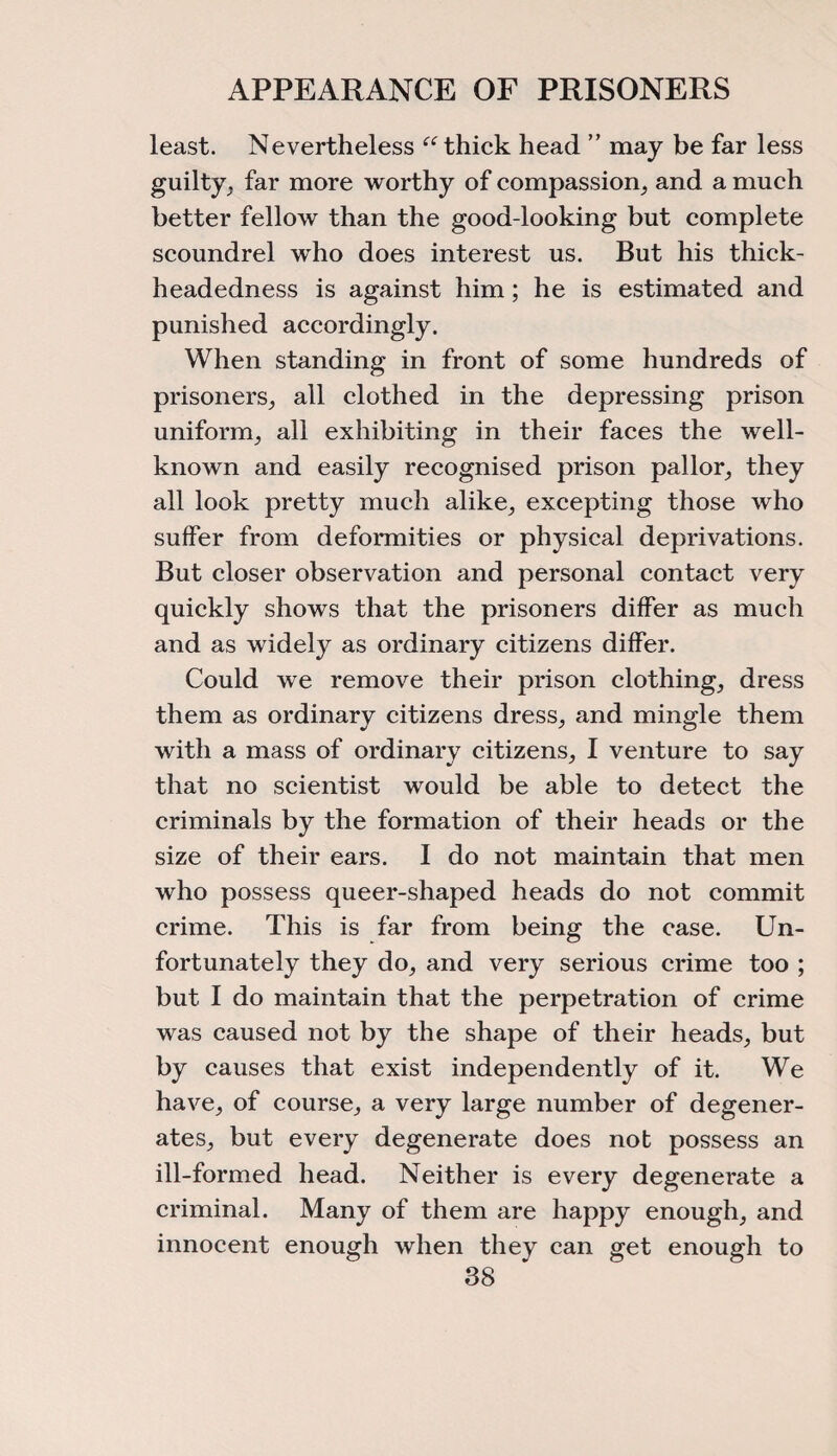 APPEARANCE OF PRISONERS least. Nevertheless “thick head ” may be far less guilty., far more worthy of compassion, and a much better fellow than the good-looking but complete scoundrel who does interest us. But his thick¬ headedness is against him; he is estimated and punished accordingly. When standing in front of some hundreds of prisoners, all clothed in the depressing prison uniform, all exhibiting in their faces the well- known and easily recognised prison pallor, they all look pretty much alike, excepting those who suffer from deformities or physical deprivations. But closer observation and personal contact very quickly shows that the prisoners differ as much and as widely as ordinary citizens differ. Could we remove their prison clothing, dress them as ordinary citizens dress, and mingle them with a mass of ordinary citizens, I venture to say that no scientist would be able to detect the criminals by the formation of their heads or the size of their ears. I do not maintain that men who possess queer-shaped heads do not commit crime. This is far from being the case. Un¬ fortunately they do, and very serious crime too ; but I do maintain that the perpetration of crime was caused not by the shape of their heads, but by causes that exist independently of it. We have, of course, a very large number of degener¬ ates, but every degenerate does not possess an ill-formed head. Neither is every degenerate a criminal. Many of them are happy enough, and innocent enough when they can get enough to