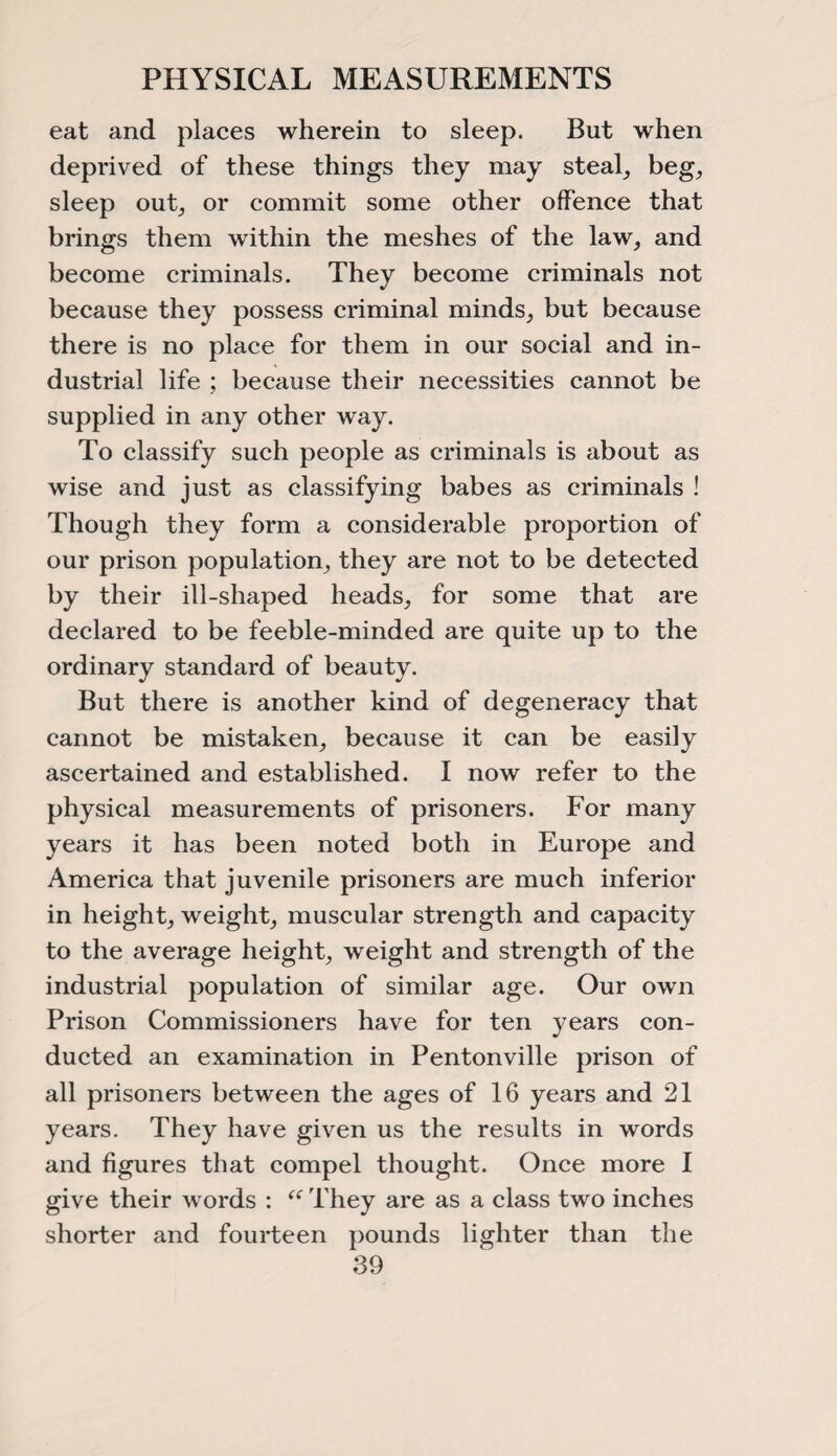 PHYSICAL MEASUREMENTS eat and places wherein to sleep. But when deprived of these things they may steal, beg, sleep out, or commit some other offence that brings them within the meshes of the law, and become criminals. They become criminals not because they possess criminal minds, but because there is no place for them in our social and in¬ dustrial life ; because their necessities cannot be supplied in any other way. To classify such people as criminals is about as wise and just as classifying babes as criminals ! Though they form a considerable proportion of our prison population, they are not to be detected by their ill-shaped heads, for some that are declared to be feeble-minded are quite up to the ordinary standard of beauty. But there is another kind of degeneracy that cannot be mistaken, because it can be easily ascertained and established. I now refer to the physical measurements of prisoners. For many years it has been noted both in Europe and America that juvenile prisoners are much inferior in height, weight, muscular strength and capacity to the average height, weight and strength of the industrial population of similar age. Our own Prison Commissioners have for ten years con¬ ducted an examination in Pentonville prison of all prisoners between the ages of 16 years and 21 years. They have given us the results in words and figures that compel thought. Once more I give their words : “ They are as a class two inches shorter and fourteen pounds lighter than the