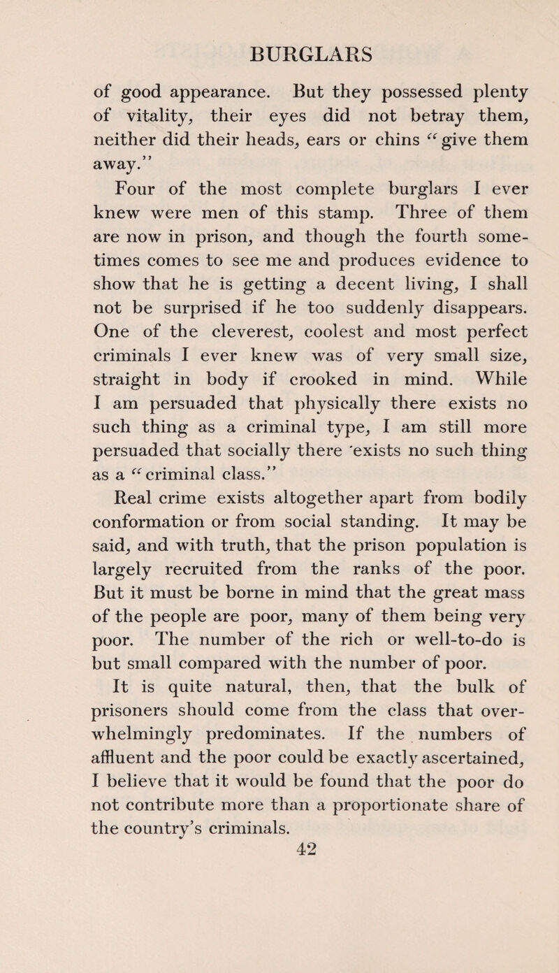 BURGLARS of good appearance. But they possessed plenty of vitality, their eyes did not betray them, neither did their heads, ears or chins “ give them away.” Four of the most complete burglars I ever knew were men of this stamp. Three of them are now in prison, and though the fourth some¬ times comes to see me and produces evidence to show that he is getting a decent living, I shall not be surprised if he too suddenly disappears. One of the cleverest, coolest and most perfect criminals I ever knew was of very small size, straight in body if crooked in mind. While I am persuaded that physically there exists no such thing as a criminal type, I am still more persuaded that socially there exists no such thing as a “ criminal class.” Real crime exists altogether apart from bodily conformation or from social standing. It may be said, and with truth, that the prison population is largely recruited from the ranks of the poor. But it must be borne in mind that the great mass of the people are poor, many of them being very poor. The number of the rich or well-to-do is but small compared with the number of poor. It is quite natural, then, that the bulk of prisoners should come from the class that over¬ whelmingly predominates. If the numbers of affluent and the poor could be exactly ascertained, I believe that it would be found that the poor do not contribute more than a proportionate share of the country’s criminals.