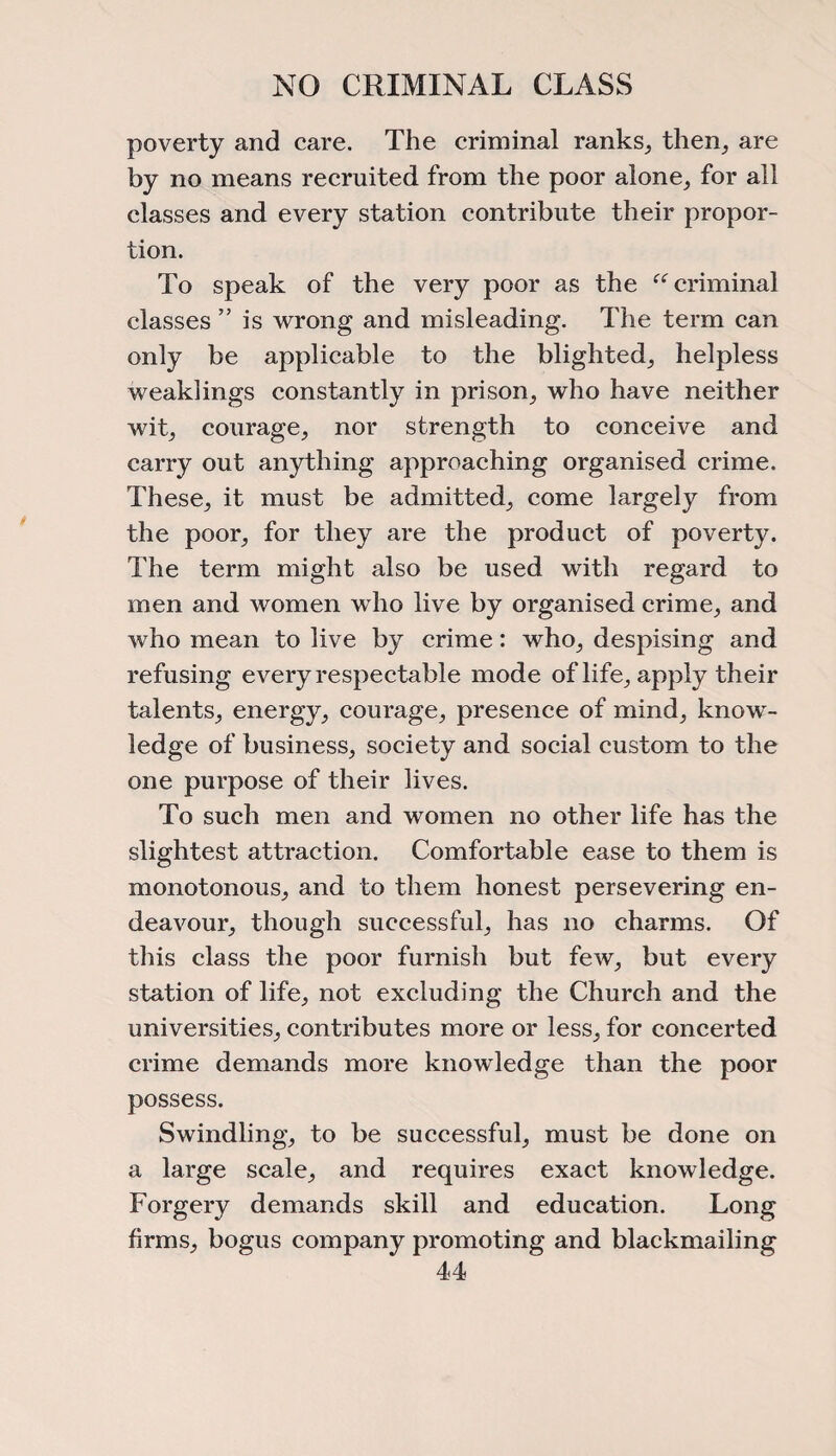NO CRIMINAL CLASS poverty and care. The criminal ranks, then, are by no means recruited from the poor alone, for all classes and every station contribute their propor¬ tion. To speak of the very poor as the “criminal classes ” is wrong and misleading. The term can only be applicable to the blighted, helpless weaklings constantly in prison, who have neither wit, courage, nor strength to conceive and carry out anything approaching organised crime. These, it must be admitted, come largely from the poor, for they are the product of poverty. The term might also be used with regard to men and women who live by organised crime, and who mean to live by crime: who, despising and refusing every respectable mode of life, apply their talents, energy, courage, presence of mind, know¬ ledge of business, society and social custom to the one purpose of their lives. To such men and women no other life has the slightest attraction. Comfortable ease to them is monotonous, and to them honest persevering en¬ deavour, though successful, has no charms. Of this class the poor furnish but few, but every station of life, not excluding the Church and the universities, contributes more or less, for concerted crime demands more knowledge than the poor possess. Swindling, to be successful, must be done on a large scale, and requires exact knowledge. Forgery demands skill and education. Long firms, bogus company promoting and blackmailing
