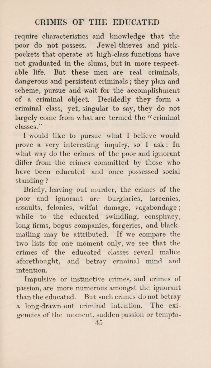 CRIMES OF THE EDUCATED require characteristics and knowledge that the poor do not possess. Jewel-thieves and pick¬ pockets that operate at high-class functions have not graduated in the slums, but in more respect¬ able life. But these men are real criminals, dangerous and persistent criminals ; they plan and scheme, pursue and wait for the accomplishment of a criminal object. Decidedly they form a criminal class, yet, singular to say, they do not largely come from what are termed the “ criminal classes.” I would like to pursue what I believe would prove a very interesting inquiry, so I ask: In what way do the crimes of the poor and ignorant differ from the crimes committed by those who have been educated and once possessed social standing ? Briefly, leaving out murder, the crimes of the poor and ignorant are burglaries, larcenies, assaults, felonies, wilful damage, vagabondage; while to the educated swindling, conspiracy, long firms, bogus companies, forgeries, and black¬ mailing may be attributed. If we compare the two lists for one moment only, we see that the crimes of the educated classes reveal malice aforethought, and betray criminal mind and intention. Impulsive or instinctive crimes, and crimes of passion, are more numerous amongst the ignorant than the educated. But such crimes do not betray a long-drawn-out criminal intention. The exi- gencies of the moment, sudden passion or tempta-