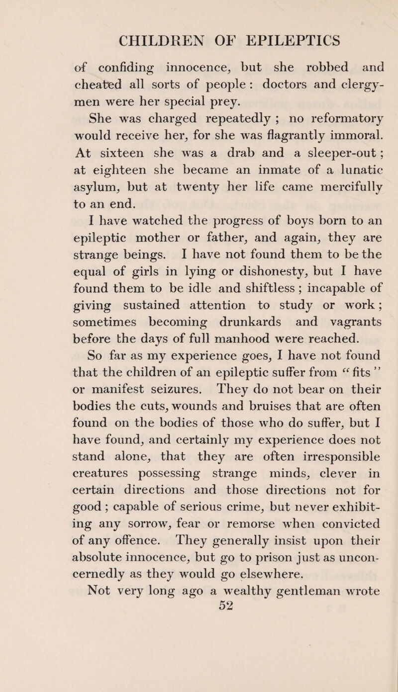 of confiding innocence, but she robbed and cheated all sorts of people : doctors and clergy¬ men were her special prey. She was charged repeatedly ; no reformatory would receive her, for she was flagrantly immoral. At sixteen she was a drab and a sleeper-out; at eighteen she became an inmate of a lunatic asylum, but at twenty her life came mercifully to an end. I have watched the progress of boys born to an epileptic mother or father, and again, they are strange beings. I have not found them to be the equal of girls in lying or dishonesty, but I have found them to be idle and shiftless; incapable of giving sustained attention to study or work; sometimes becoming drunkards and vagrants before the days of full manhood were reached. So far as my experience goes, I have not found that the children of an epileptic suffer from “ fits ” or manifest seizures. They do not bear on their bodies the cuts, wounds and bruises that are often found on the bodies of those who do suffer, but I have found, and certainly my experience does not stand alone, that they are often irresponsible creatures possessing strange minds, clever in certain directions and those directions not for good ; capable of serious crime, but never exhibit¬ ing any sorrow, fear or remorse when convicted of any offence. They generally insist upon their absolute innocence, but go to prison just as uncon¬ cernedly as they would go elsewhere. Not very long ago a wealthy gentleman wrote