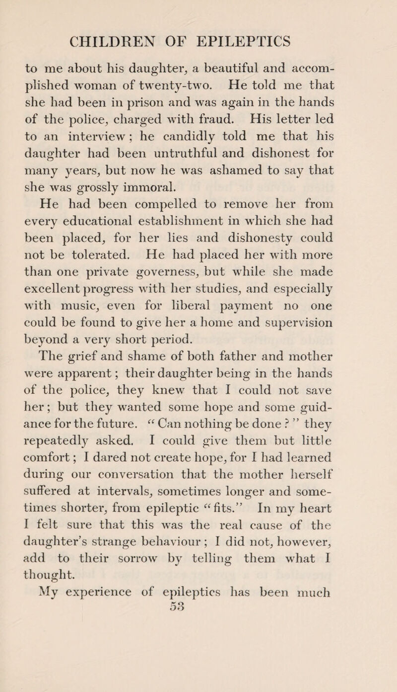 to me about his daughter, a beautiful and accom¬ plished woman of twenty-two. He told me that she had been in prison and was again in the hands of the police, charged with fraud. His letter led to an interview; he candidly told me that his daughter had been untruthful and dishonest for many years, but now he was ashamed to say that she was grossly immoral. He had been compelled to remove her from every educational establishment in which she had been placed, for her lies and dishonesty could not be tolerated. He had placed her with more than one private governess, but while she made excellent progress with her studies, and especially with music, even for liberal payment no one could be found to give her a home and supervision beyond a very short period. The grief and shame of both father and mother were apparent; their daughter being in the hands of the police, they knew that I could not save her; but they wanted some hope and some guid¬ ance for the future. “ Can nothing be done ? ” they repeatedly asked. I could give them but little comfort; I dared not create hope, for I had learned during our conversation that the mother herself suffered at intervals, sometimes longer and some¬ times shorter, from epileptic “fits.” In my heart I felt sure that this was the real cause of the daughter’s strange behaviour ; I did not, however, add to their sorrow by telling them what I thought. My experience of epileptics has been much