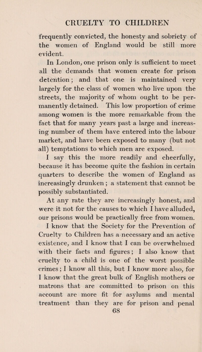 frequently convicted, the honesty and sobriety of the women of England would be still more evident. In London,, one prison only is sufficient to meet all the demands that women create for prison detention; and that one is maintained very largely for the class of women who live upon the streets, the majority of whom ought to be per¬ manently detained. This low proportion of crime among women is the more remarkable from the fact that for many years past a large and increas¬ ing number of them have entered into the labour market, and have been exposed to many (but not all) temptations to which men are exposed. I say this the more readily and cheerfully, because it has become quite the fashion in certain quarters to describe the women of England as increasingly drunken ; a statement that cannot be possibly substantiated. At any rate they are increasingly honest, and were it not for the causes to which I have alluded, our prisons would be practically free from women. I know that the Society for the Prevention of Cruelty to Children has a necessary and an active existence, and I know that I can be overwhelmed w ith their facts and figures; I also know that cruelty to a child is one of the worst possible crimes; I know all this, but I know more also, for I know that the great bulk of English mothers or matrons that are committed to prison on this account are more fit for asylums and mental treatment than they are for prison and penal