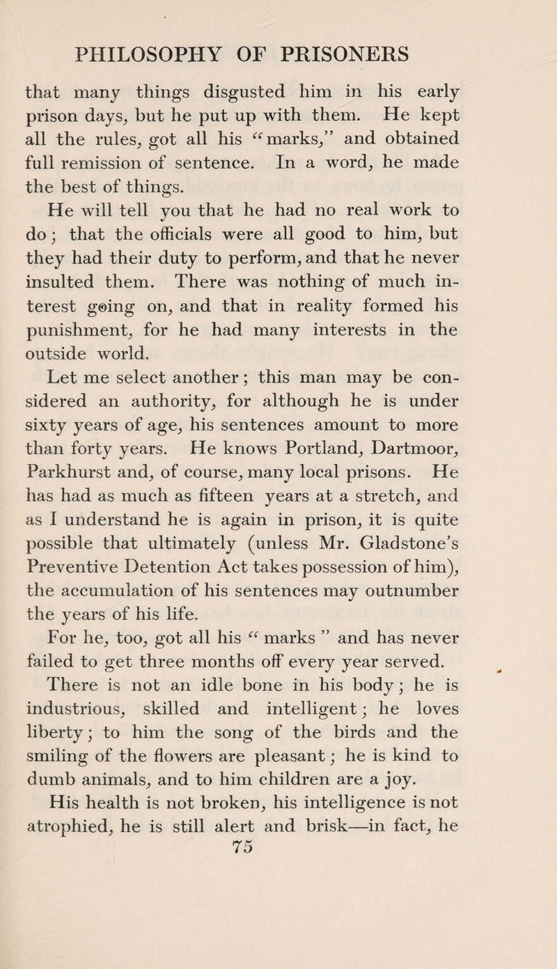 PHILOSOPHY OF PRISONERS that many things disgusted him in his early prison days, but he put up with them. He kept all the rules, got all his “marks/’ and obtained full remission of sentence. In a word, he made the best of things. He will tell you that he had no real work to do; that the officials were all good to him, but they had their duty to perform, and that he never insulted them. There was nothing of much in¬ terest going on, and that in reality formed his punishment, for he had many interests in the outside world. Let me select another; this man may be con¬ sidered an authority, for although he is under sixty years of age, his sentences amount to more than forty years. He knows Portland, Dartmoor, Parkhurst and, of course, many local prisons. He has had as much as fifteen years at a stretch, and as I understand he is again in prison, it is quite possible that ultimately (unless Mr. Gladstone’s Preventive Detention Act takes possession of him), the accumulation of his sentences may outnumber the years of his life. For he, too, got all his “ marks ” and has never failed to get three months off every year served. There is not an idle bone in his body; he is industrious, skilled and intelligent; he loves liberty; to him the song of the birds and the smiling of the flowers are pleasant; he is kind to dumb animals, and to him children are a joy. His health is not broken, his intelligence is not atrophied, he is still alert and brisk—in fact, he