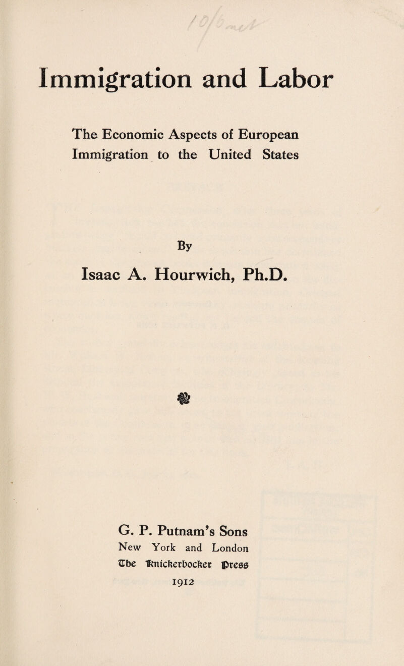 Immigration and Labor The Economic Aspects of European Immigration to the United States By Isaac A. Hourwich, Ph.D. G. P. Putnam’s Sons New York and London tTbe fmicfterbocfter preeg 1912