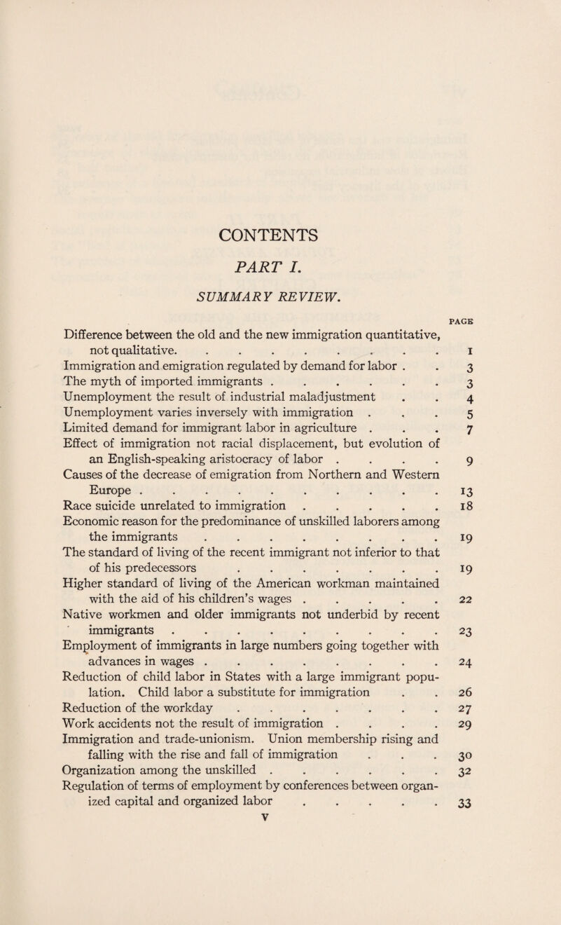 CONTENTS PART I. SUMMARY REVIEW. PAGE Difference between the old and the new immigration quantitative, not qualitative. ........ i Immigration and emigration regulated by demand for labor . . 3 The myth of imported immigrants ...... 3 Unemployment the result of industrial maladjustment . . 4 Unemployment varies inversely with immigration .. . 5 Limited demand for immigrant labor in agriculture ... 7 Effect of immigration not racial displacement, but evolution of an English-speaking aristocracy of labor .... 9 Causes of the decrease of emigration from Northern and Western Europe .......... 13 Race suicide unrelated to immigration . . . . .18 Economic reason for the predominance of unskilled laborers among the immigrants . . . . . . . .19 The standard of living of the recent immigrant not inferior to that of his predecessors . . . . . . 19 Higher standard of living of the American workman maintained with the aid of his children’s wages ..... 22 Native workmen and older immigrants not underbid by recent immigrants ......... 23 Employment of immigrants in large numbers going together with advances in wages ........ 24 Reduction of child labor in States with a large immigrant popu¬ lation. Child labor a substitute for immigration . . 26 Reduction of the workday . . . . . . .27 Work accidents not the result of immigration .... 29 Immigration and trade-unionism. Union membership rising and falling with the rise and fall of immigration ... 30 Organization among the unskilled ...... 32 Regulation of terms of employment by conferences between organ¬ ized capital and organized labor 33