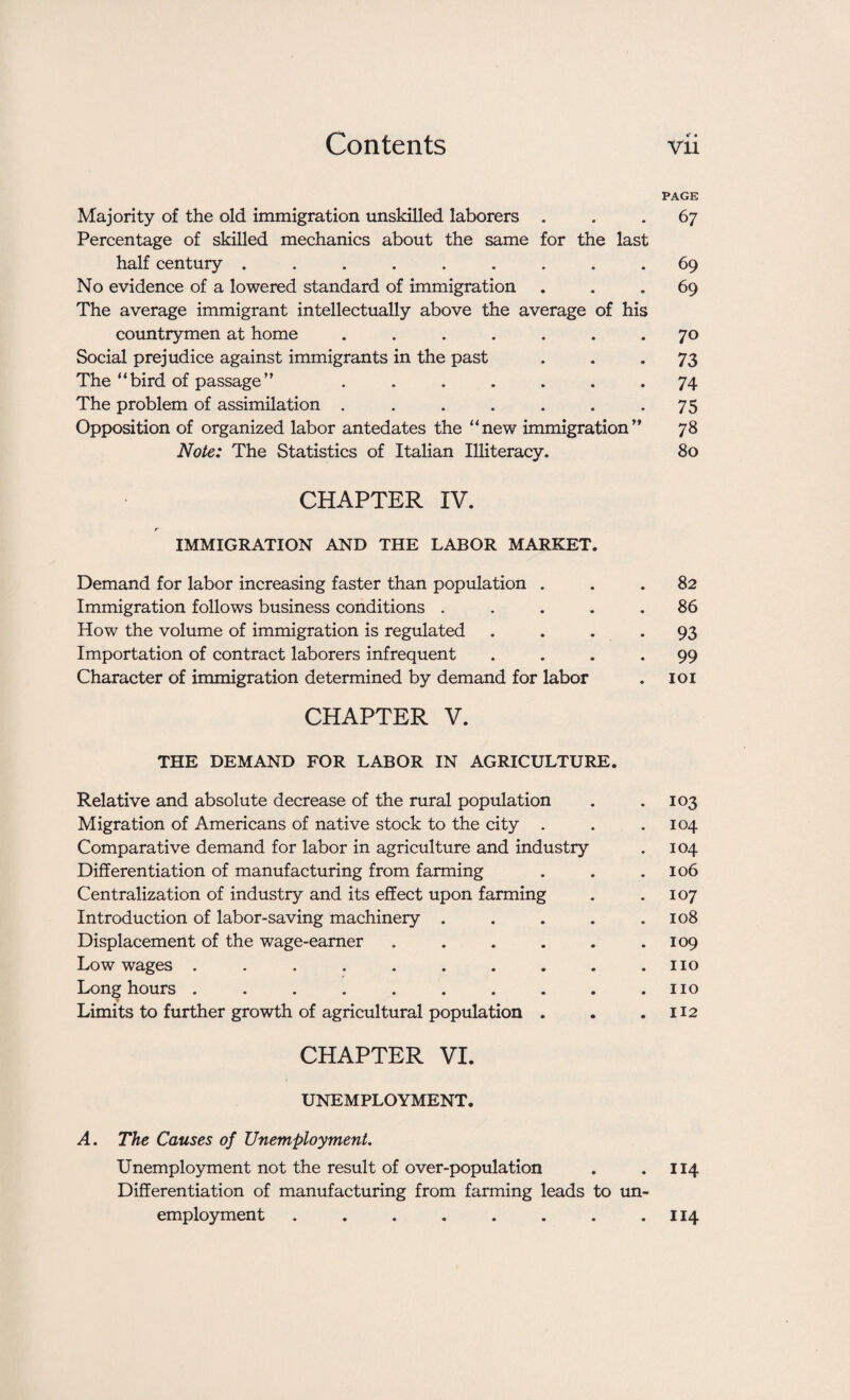 PAGE Majority of the old immigration unskilled laborers ... 67 Percentage of skilled mechanics about the same for the last half century ......... 69 No evidence of a lowered standard of immigration ... 69 The average immigrant intellectually above the average of his countrymen at home ....... 70 Social prejudice against immigrants in the past 73 The “ bird of passage ” ....... 74 The problem of assimilation . . . . . . .75 Opposition of organized labor antedates the “new immigration” 78 Note: The Statistics of Italian Illiteracy. 80 CHAPTER IV. IMMIGRATION AND THE LABOR MARKET. Demand for labor increasing faster than population ... 82 Immigration follows business conditions ..... 86 How the volume of immigration is regulated . . . . 93 Importation of contract laborers infrequent .... 99 Character of immigration determined by demand for labor . 101 CHAPTER V. THE DEMAND FOR LABOR IN AGRICULTURE. Relative and absolute decrease of the rural population . .103 Migration of Americans of native stock to the city . . .104 Comparative demand for labor in agriculture and industry . 104 Differentiation of manufacturing from farming . . .106 Centralization of industry and its effect upon farming . .107 Introduction of labor-saving machinery . . . . .108 Displacement of the wage-earner . . . . . .109 Low wages . . . . . . . . . .110 Long hours . . . . . . . . . .110 Limits to further growth of agricultural population . . .112 CHAPTER VI. UNEMPLOYMENT. A. The Causes of Unemployment. Unemployment not the result of over-population . .114 Differentiation of manufacturing from farming leads to un¬ employment . . . . . . . .114