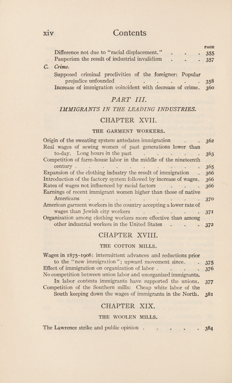 Difference not due to “racial displacement. ” Pauperism the result of industrial invalidism C. Crime. Supposed criminal proclivities of the foreigner: Popular prejudice unfounded ...... Increase of immigration coincident with decrease of crime. PART III. IMMIGRANTS IN THE LEADING INDUSTRIES. CHAPTER XVII. THE GARMENT WORKERS. Origin of the sweating system antedates immigration Real wages of sewing women of past generations lower than to-day. Long hours in the past ..... Competition of farm-house labor in the middle of the nineteenth century .......... Expansion of the clothing industry the result of immigration Introduction of the factory system followed by increase of wages. Rates of wages not influenced by racial factors Earnings of recent immigrant women higher than those of native Americans ......... American garment workers in the country accepting a lower rate of wages than Jewish city workers ..... Organization among clothing workers more effective than among other industrial workers in the United States CHAPTER XVIII. THE COTTON MILLS. Wages in 1875-1908: intermittent advances and reductions prior to the “new immigration”; upward movement since. Effect of immigration on organization of labor .... No competition between union labor and unorganized immigrants. In labor contests immigrants have supported the unions. Competition of the Southern mills: Cheap white labor of the South keeping down the wages of immigrants in the North. CHAPTER XIX. THE WOOLEN MILLS. PAGE 355 357 358 360 362 363 365 366 366 366 370 371 372 375 376 377 381 The Lawrence strike and public opinion . • 384