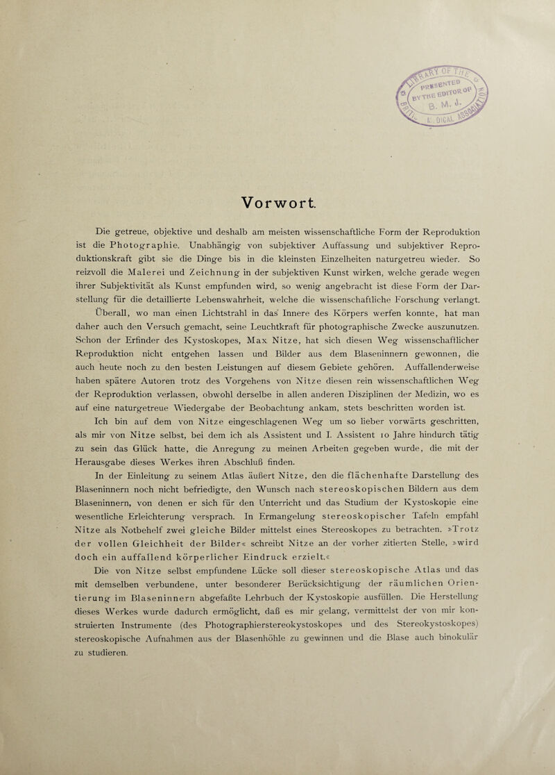 Vorwort. Die getreue, objektive und deshalb am meisten wissenschaftliche Form der Reproduktion ist die Photographie. Unabhängig von subjektiver Auffassung und subjektiver Repro¬ duktionskraft gibt sie die Dinge bis in die kleinsten Einzelheiten naturgetreu wieder. So reizvoll die Malerei und Zeichnung in der subjektiven Kunst wirken, welche gerade wegen ihrer Subjektivität als Kunst empfunden wird, so wenig angebracht ist diese Form der Dar¬ stellung für die detaillierte Lebenswahrheit, welche die wissenschaftliche Forschung verlangt. Überall, wo man einen Lichtstrahl in das Innere des Körpers werfen konnte, hat man daher auch den Versuch gemacht, seine Leuchtkraft für photographische Zwecke auszunutzen. Schon der Erfinder des Kystoskopes, Max Nitze, hat sich diesen Weg wissenschaftlicher Reproduktion nicht entgehen lassen und Bilder aus dem Blaseninnern gewonnen, die auch heute noch zu den besten Leistungen auf diesem Gebiete gehören. Auffallenderweise haben spätere Autoren trotz des Vorgehens von Nitze diesen rein wissenschaftlichen Weg- der Reproduktion verlassen, obwohl derselbe in allen anderen Disziplinen der Medizin, wo es auf eine naturgetreue Wiedergabe der Beobachtung ankam, stets beschritten worden ist. Ich bin auf dem von Nitze eingeschlagenen Weg um so lieber vorwärts geschritten, als mir von Nitze selbst, bei dem ich als Assistent und I. Assistent io Jahre hindurch tätig zu sein das Glück hatte, die Anregung zu meinen Arbeiten gegeben wurde, die mit der Herausgabe dieses Werkes ihren Abschluß finden. In der Einleitung zu seinem Atlas äußert Nitze, den die flächenhafte Darstellung des Blaseninnern noch nicht befriedigte, den Wunsch nach stereoskopischen Bildern aus dem Blaseninnern, von denen er sich für den Unterricht und das Studium der Kystoskopie eine wesentliche Erleichterung versprach. In Ermangelung stereoskopischer Tafeln empfahl Nitze als Notbehelf zwei gleiche Bilder mittelst eines Stereoskopes zu betrachten. »Trotz der vollen Gleichheit der Bilder« schreibt Nitze an der vorher zitierten Stelle, »wird doch ein auffallend körperlicher Eindruck erzielt.« Die von Nitze selbst empfundene Lücke soll dieser stereoskopische Atlas und das mit demselben verbundene, unter besonderer Berücksichtigung der räumlichen Orien¬ tierung im Blaseninnern abgefaßte Lehrbuch der Kystoskopie ausfüllen. Die Herstellung dieses Werkes wurde dadurch ermöglicht, daß es mir gelang, vermittelst der von mir kon¬ struierten Instrumente (des Photographierstereokystoskopes und des Stereokystoskopes) stereoskopische Aufnahmen aus der Blasenhöhle zu gewinnen und die Blase auch binokulär zu studieren. r*AT«eeD.ToRO • I n: digW