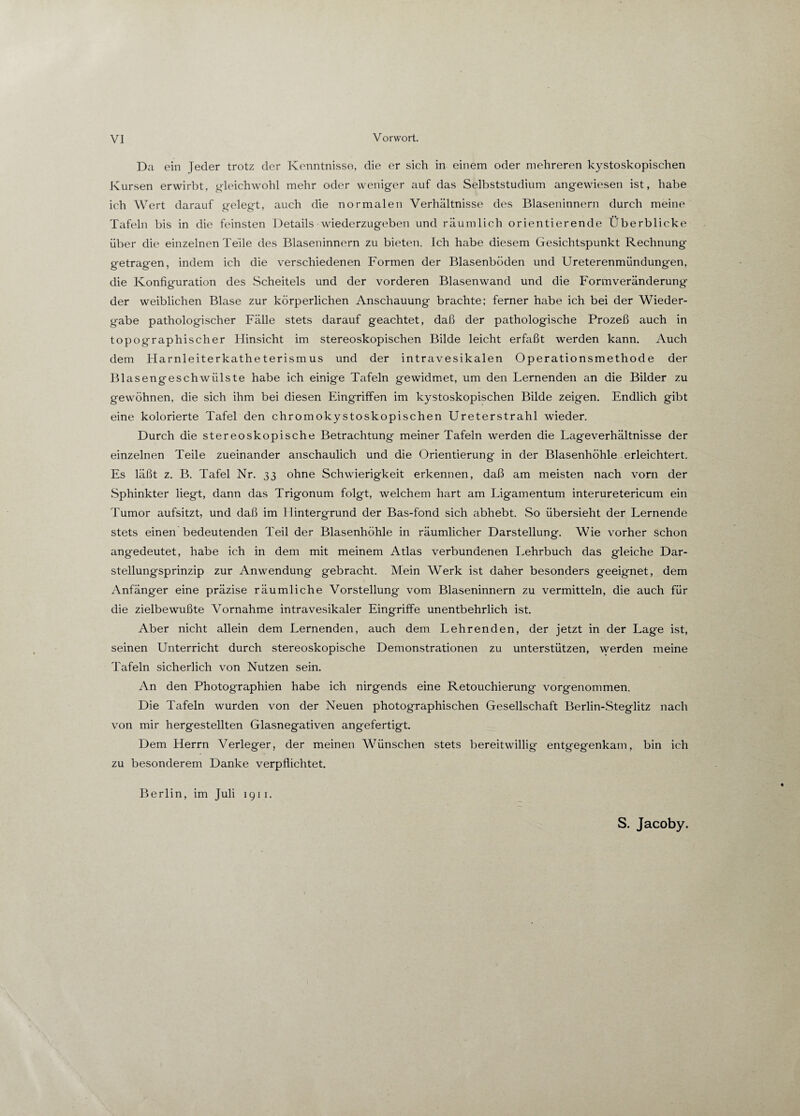 Da ein Jeder trotz der Kenntnisse, die er sich in einem oder mehreren kystoskopischen Kursen erwirbt, gleichwohl mehr oder weniger auf das Selbststudium angewiesen ist, habe ich Wert darauf gelegt, auch die normalen Verhältnisse des Blaseninnern durch meine Tafeln bis in die feinsten Details wiederzugeben und räumlich orientierende Überblicke über die einzelnen Teile des Blaseninnern zu bieten. Ich habe diesem Gesichtspunkt Rechnung getragen, indem ich die verschiedenen Formen der Blasenböden und Ureterenmündungen, die Konfiguration des Scheitels und der vorderen Blasen wand und die Form Veränderung der weiblichen Blase zur körperlichen Anschauung brachte; ferner habe ich bei der Wieder¬ gabe pathologischer Fälle stets darauf geachtet, daß der pathologische Prozeß auch in topographischer Flinsicht im stereoskopischen Bilde leicht erfaßt werden kann. Auch dem Harnleiterkatheterismus und der intravesikalen Operationsmethode der Blasengeschwülste habe ich einige Tafeln gewidmet, um den Lernenden an die Bilder zu gewöhnen, die sich ihm bei diesen Eingriffen im kystoskopischen Bilde zeigen. Endlich gibt eine kolorierte Tafel den chromokystoskopischen Ureterstrahl wieder. Durch die stereoskopische Betrachtung meiner Tafeln werden die Lageverhältnisse der einzelnen Teile zueinander anschaulich und die Orientierung in der Blasenhöhle erleichtert. Es läßt z. B. Tafel Nr. 33 ohne Schwierigkeit erkennen, daß am meisten nach vorn der Sphinkter liegt, dann das Trigonum folgt, welchem hart am Ligamentum interuretericum ein Tumor aufsitzt, und daß im I Untergrund der Bas-fond sich abhebt. So übersieht der Lernende stets einen bedeutenden Teil der Blasenhöhle in räumlicher Darstellung. Wie vorher schon angedeutet, habe ich in dem mit meinem Atlas verbundenen Lehrbuch das gleiche Dar¬ stellungsprinzip zur Anwendung gebracht. Mein Werk ist daher besonders geeignet, dem Anfänger eine präzise räumliche Vorstellung vom Blaseninnern zu vermitteln, die auch für die zielbewußte Vornahme intravesikaler Eingriffe unentbehrlich ist. Aber nicht allein dem Lernenden, auch dem Lehrenden, der jetzt in der Lage ist, seinen Unterricht durch stereoskopische Demonstrationen zu unterstützen, werden meine Tafeln sicherlich von Nutzen sein. An den Photographien habe ich nirgends eine Retouchierung vorgenommen. Die Tafeln wurden von der Neuen photographischen Gesellschaft Berlin-Steglitz nach von mir hergestellten Glasnegativen angefertigt. Dem Herrn Verleger, der meinen Wünschen stets bereitwillig entgegenkam, bin ich zu besonderem Danke verpflichtet. Berlin, im Juli 1911. S. Jacoby.
