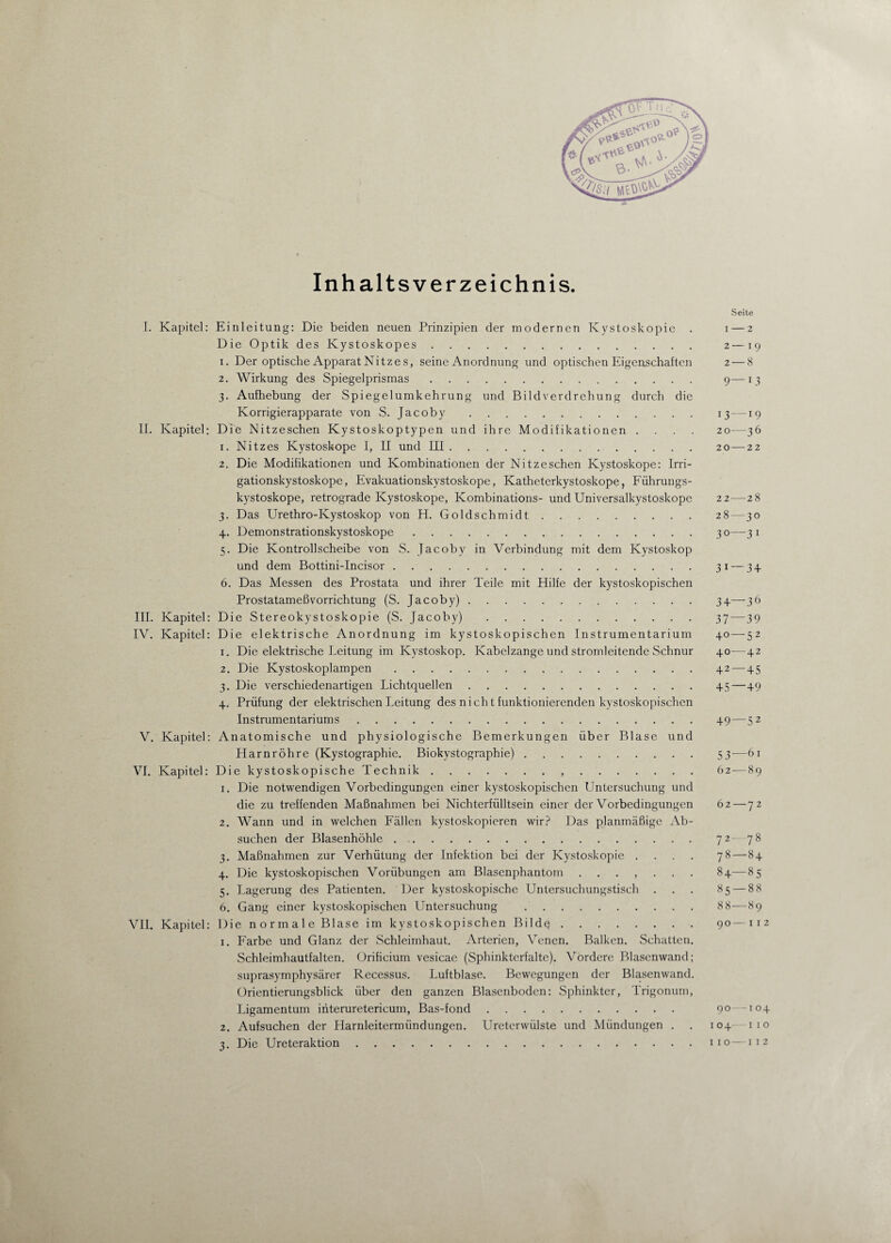 * Inhaltsverzeichnis. Seite I. Kapitel: Einleitung: Die beiden neuen Prinzipien der modernen Ivystoskopie . i—2 Die Optik des Kystoskopes. 2—19 1. Der optische Apparat Nitzes, seine Anordnung und optischen Eigenschaften 2 — 8 2. Wirkung des Spiegelprismas. 9—13 3. Aufhebung der Spiegelumkehrung und Bildverdrehung durch die Korrigierapparate von S. Jacoby. 13 —19 II. Kapitel: Die Nitzeschen Kystoskoptypen und ihre Modifikationen .... 20—36 1. Nitzes Kystoskope I, II und III. 20—22 2. Die Modifikationen und Kombinationen der Nitzeschen Kystoskope: Irri- gationskystoskope, Evakuationskystoskope, Katheterkystoskope, Führungs- kystoskope, retrograde Kystoskope, Kombinations- und Universalkystoskope 22—28 3. Das Urethro-Kystoskop von H. Goldschmidt. 28—30 4. Demonstrationskystoskope. 30—3 1 5. Die Kontrollscheibe von S. Jacoby in Verbindung mit dem Kystoskop und dem Bottini-Incisor. 31 — 34 6. Das Messen des Prostata und ihrer Teile mit Hilfe der kystoskopischen Prostatameßvorrichtung (S. Jacoby). 34—36 III. Kapitel: Die Stereokystoskopie (S. Jacoby) . 37—39 IV. Kapitel: Die elektrische Anordnung im kystoskopischen Instrumentarium 40—52 1. Die elektrische Leitung im Kystoskop. Kabelzange und stromleitende Schnur 40—42 2. Die Kystoskoplampen.42 — 45 3. Die verschiedenartigen Lichtquellen. 45—49 4. Prüfung der elektrischen Leitung des nicht funktionierenden kystoskopischen Instrumentariums. 49—52 V. Kapitel: Anatomische und physiologische Bemerkungen über Blase und Harnröhre (Kystographie. Biokystographie).. . 53—61 VI. Kapitel: Die kystoskopische Technik.,.62—89 1. Die notwendigen Vorbedingungen einer kystoskopischen Untersuchung und die zu treffenden Maßnahmen bei Nichterfülltsein einer der Vorbedingungen 62 — 72 2. Wann und in welchen Fällen kystoskopieren wir? Das planmäßige Ab¬ suchen der Blasenhöhle .. 72—78 3. Maßnahmen zur Verhütung der Infektion bei der Kystoskopie .... 78—84 4. Die kystoskopischen Vorübungen am Blasenphantom ....... 84—85 5. Lagerung des Patienten. Der kystoskopische Untersuchungstisch . . . 85 — 8 8 6. Gang einer kystoskopischen Untersuchung . 88—89 VII. Kapitel: Die normale Blase im kystoskopischen Bildq.90—112 1. Farbe und Glanz der Schleimhaut. Arterien, Venen. Balken. Schatten. Schleimhautfalten. Orificium vesicae (Sphinkterfalte). Vordere Blasenwand; suprasymphysärer Recessus. Luftblase. Bewegungen der Blasenwand. Orientierungsblick über den ganzen Blasenboden: Sphinkter, Trigonum, Ligamentum interuretericum, Bas-fond. 90—104 2. Aufsuchen der Harnleitermündungen. Ureterwülste und Mündungen . . 104—110 3. Die Ureteraktion.110—112