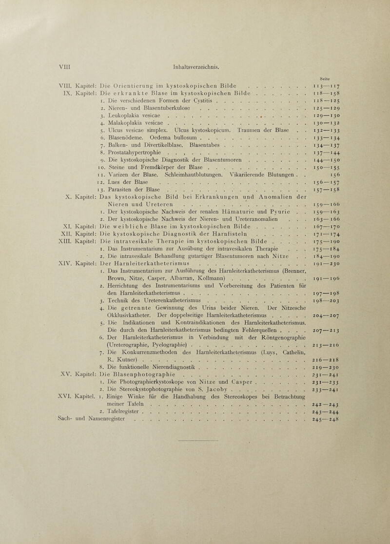 VIII. Kapitel: Die Orientierung im kystoskopischen Bilde . IX. Kapitel: Die erkrankte Blase im kystoskopischen Bilde. 1. Die verschiedenen Formen der Cystitis. 2. Nieren- und Blasentuberkulose. 3. Leukoplakia vesicae... 4. Malakoplakia vesicae. 5. Ulcus vesicae simplex. Ulcus kystoskopicum. Traumen der Blase 6. Blasenödeme. Oedema bullosum. 7. Balken- und Divertikelblase. Blasentabes. 8. Prostatahypertrophie . . ,. 9. Die kystoskopische Diagnostik der Blasentumoren. 10. Steine und Fremdkörper der Blase. 11. Varizen der Blase. Schleimhautblutungen. Vikariierende Blutungen. 12. Lues der Blase . 13. Parasiten der Blase. X. Kapitel: Das kystoskopische Bild bei Erkrankungen und Anomalien der Nieren und Ureteren . 1. Der kystoskopische Nachweis der renalen Hämaturie und Pyurie 2. Der kystoskopische Nachweis der Nieren- und Ureteranomalien XI. Kapitel: Die weibliche Blase im kystoskopischen Bilde. XII. Kapitel: Die kystoskopische Diagnostik der Harnfisteln. XIII. Kapitel: Die intravesikale Therapie im kystoskopischen Bilde. 1. Das Instrumentarium zur Ausübung der intravesikalen Therapie 2. Die intravesikale Behandlung gutartiger Blasentumoren nach Nitze XIV. Kapitel: Der Harnleiterkatheterismus. 1. Das Instrumentarium zur Ausführung des Harnleiterkatheterismus (Brenner, Brown, Nitze, Casper, Albarran, Kollmann). 2. Herrichtung des Instrumentariums und Vorbereitung des Patienten für den Harnleiterkatheterismus. 3. Technik des Ureterenkatheterismus. 4. Die getrennte Gewinnung des Urins beider Nieren. Der Nitzesche Okklusivkatheter. Der doppelseitige Harnleiterkatheterismus. 5. Die Indikationen und Kontraindikationen des Harnleiterkathcterismus. Die durch den Harnleiterkatheterismus bedingten Fehlerquellen . 6. Der Harnleiterkatheterismus in Verbindung mit der Röntgenographie (Ureterographie, Pyelographie). 7. Die Konkurrenzmethoden des Harnleiterkatheterismus (Luys, Cathelin, R. Kutner). 8. Die funktionelle Nierendiagnostik. XV. Kapitel: Die Blasenphotographie. 1. Die Photographierkystoskope von Nitze und Casper. 2. Die Stereokystophotographie von S. Jacoby. XVI. Kapitel. 1. Einige Winke für die Handhabung des Stereoskopes bei Betrachtung meiner Tafeln. 2. Tafel register. Sach- und Namenregister. Seite I 13—I 17 I l8-158 ii8 —125 125 — 129 1 29— 130 130 —132 132— 133 133— 134 134— 137 U37 —J44 144— 1 5 o 150—J55 156 15 6—157 1 57— J58 159—166 i59—163 163—166 167—170 C71— r74 i75 —190 175 —184 1 8 4— 1 9 0 191 — 230 1 91 — 196 197— 198 198— 203 204—207 207—213 213 — 2 1 6 216—218 219 — 230 23 1 —241 231 —233 233—241 242—243 243 — 244 245—24«