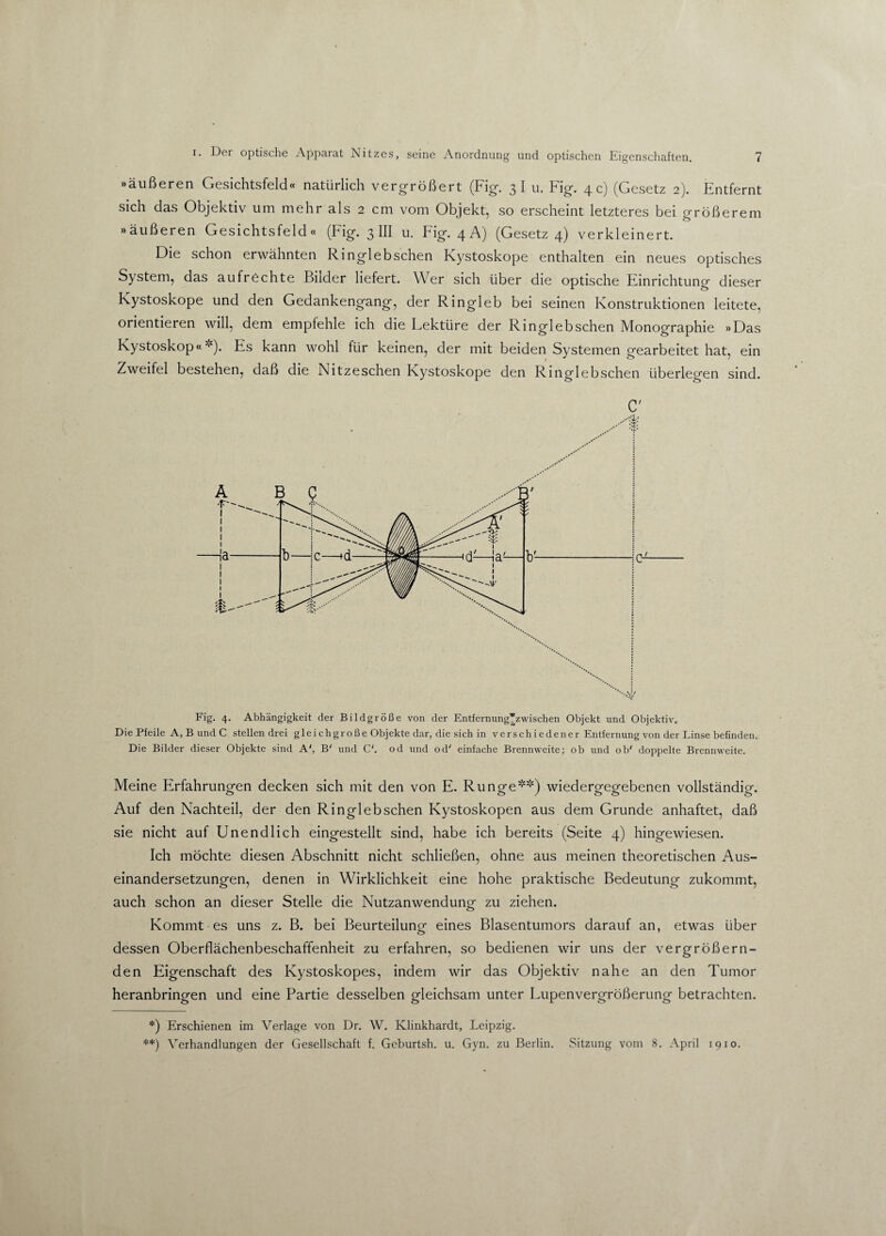 »äußeren Gesichtsfeld« natürlich vergrößert (Fig. 3I u. Fig. 4 c) (Gesetz 2). Entfernt sich das Objektiv um mehr als 2 cm vom Objekt, so erscheint letzteres bei größerem »äußeren Gesichtsfeld« (Fig. 3 III u. Fig. 4A) (Gesetz 4) verkleinert. Die schon erwähnten Ringlebschen Kystoskope enthalten ein neues optisches System, das aufrechte Bilder liefert. Wer sich über die optische Einrichtung dieser Kystoskope und den Gedankengang, der Ringleb bei seinen Konstruktionen leitete, orientieren will, dem empfehle ich die Lektüre der Ringlebschen Monographie »Das Kystoskop«'•'). Es kann wohl für keinen, der mit beiden Systemen gearbeitet hat, ein Zweifel bestehen, daß die Nitzeschen Kystoskope den Ringlebschen überlegen sind. C' Fig. 4. Abhängigkeit der Bildgröße von der Entfernung’zwischen Objekt und Objektiv. Die Pfeile A, B und C stellen drei gleichgroße Objekte dar, die sich in verschiedener Entfernung von der Linse befinden. Die Bilder dieser Objekte sind A', B' und C'. od und od' einfache Brennweite; ob und ob' doppelte Brennweite. Meine Erfahrungen decken sich mit den von E. Runge*) **) wiedergegebenen vollständig. Auf den Nachteil, der den Ringlebschen Kystoskopen aus dem Grunde anhaftet, daß sie nicht auf Unendlich eingestellt sind, habe ich bereits (Seite 4) hingewiesen. Ich möchte diesen Abschnitt nicht schließen, ohne aus meinen theoretischen Aus¬ einandersetzungen, denen in Wirklichkeit eine hohe praktische Bedeutung zukommt, auch schon an dieser Stelle die Nutzanwendung zu ziehen. Kommt es uns z. B. bei Beurteilung eines Blasentumors darauf an, etwas über dessen Oberflächenbeschaffenheit zu erfahren, so bedienen wir uns der vergrößern¬ den Eigenschaft des Kystoskopes, indem wir das Objektiv nahe an den Tumor heranbringen und eine Partie desselben gleichsam unter Lupenvergrößerung betrachten. *) Erschienen im Verlage von Dr. W. Klinkhardt, Leipzig. **) Verhandlungen der Gesellschaft f. Geburtsh. u. Gyn. zu Berlin. Sitzung vom 8. April 1910.