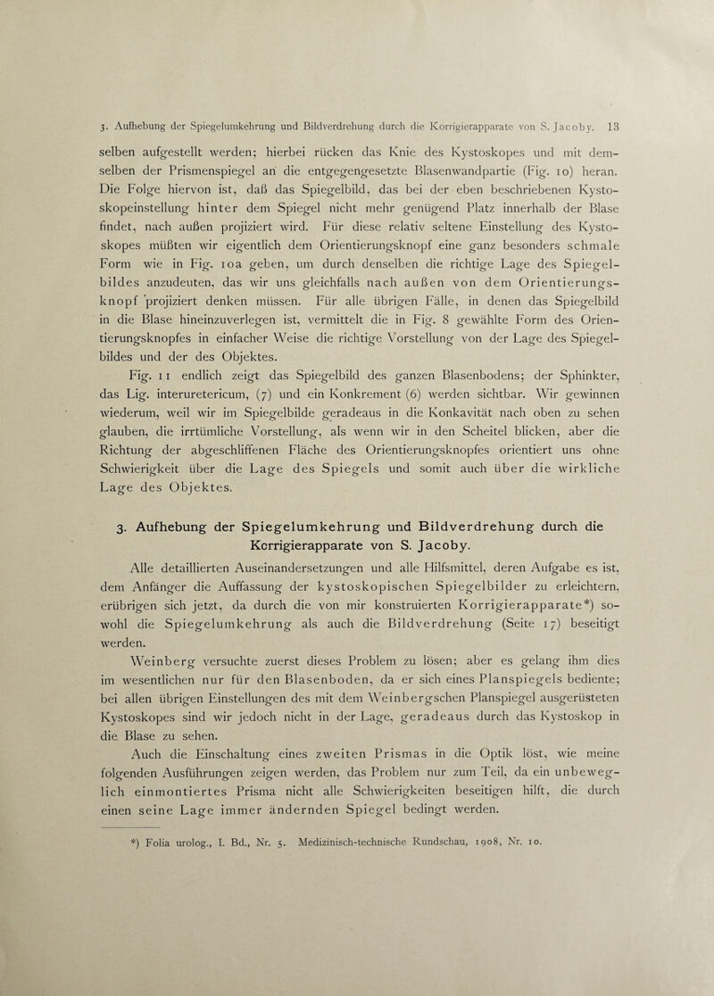 selben aufgestellt werden; hierbei rücken das Knie des Kystoskopes und mit dem¬ selben der Prismenspiegel an die entgegengesetzte Blasenwandpartie (Fig. io) heran. Die Folge hiervon ist, daß das Spiegelbild, das bei der eben beschriebenen Kysto- skopeinstellung hinter dem Spiegel nicht mehr genügend Platz innerhalb der Blase findet, nach außen projiziert wird. Für diese relativ seltene Einstellung des Kysto¬ skopes müßten wir eigentlich dem Orientierungsknopf eine ganz besonders schmale Form wie in Fig. ioa geben, um durch denselben die richtige Lage des Spiegel¬ bildes anzudeuten, das wir uns gleichfalls nach außen von dem Orientierungs¬ knopf projiziert denken müssen. Für alle übrigen Fälle, in denen das Spiegelbild in die Blase hineinzuverlegen ist, vermittelt die in Fig. 8 gewählte Form des Orien¬ tierungsknopfes in einfacher Weise die richtige Vorstellung von der Lage des Spiegel¬ bildes und der des Objektes. Fig. 11 endlich zeigt das Spiegelbild des ganzen Blasenbodens; der Sphinkter, das Lig. interuretericum, (7) und ein Konkrement (6) werden sichtbar. Wir gewinnen wiederum, weil wir im Spiegelbilde geradeaus in die Konkavität nach oben zu sehen glauben, die irrtümliche Vorstellung, als wenn wir in den Scheitel blicken, aber die Richtung der abgeschliffenen Fläche des Orientierungsknopfes orientiert uns ohne Schwierigkeit über die Lage des Spiegels und somit auch über die wirkliche Lage des Objektes. 3. Aufhebung der Spiegelumkehrung und Bildverdrehung durch die Korrigierapparate von S. Jacoby. Alle detaillierten Auseinandersetzungen und alle Hilfsmittel, deren Aufgabe es ist, dem Anfänger die Auffassung der kystoskopischen Spiegelbilder zu erleichtern, erübrigen sich jetzt, da durch die von mir konstruierten Korrigierapparate*) so¬ wohl die Spiegelumkehrung als auch die Bildverdrehung (Seite 17) beseitigt werden. Weinberg versuchte zuerst dieses Problem zu lösen; aber es gelang ihm dies im wesentlichen nur für den Blasenboden, da er sich eines Planspiegels bediente; bei allen übrigen Einstellungen des mit dem Weinbergschen Planspiegel ausgerüsteten Kystoskopes sind wir jedoch nicht in der Lage, geradeaus durch das Kystoskop in die Blase zu sehen. Auch die Einschaltung eines zweiten Prismas in die Optik löst, wie meine folgenden Ausführungen zeigen werden, das Problem nur zum Teil, da ein unbeweg¬ lich einmontiertes Prisma nicht alle Schwierigkeiten beseitigen hilft, die durch einen seine Lage immer ändernden Spiegel bedingt werden. *) Folia urolog., I. Bd., Nr. 5. Medizinisch-technische Rundschau, 1908, Nr. 10.