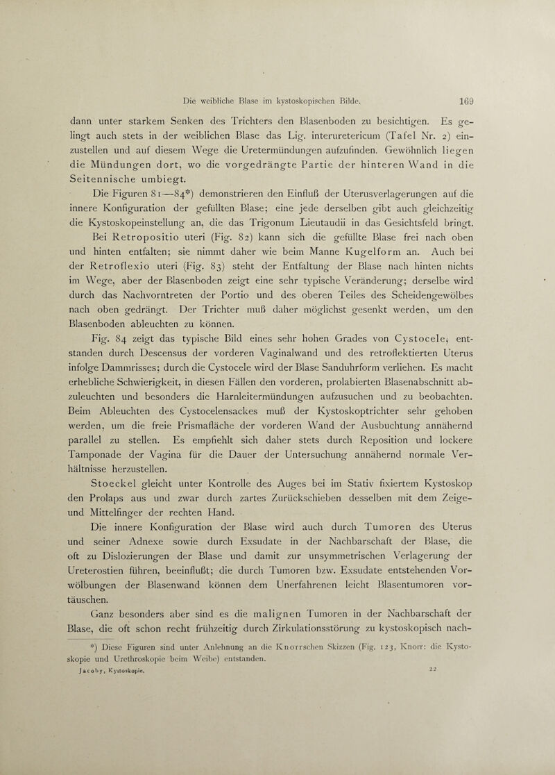 dann unter starkem Senken des Trichters den Blasenboden zu besichtigen. Es ge¬ lingt auch stets in der weiblichen Blase das Lig. interuretericum (Tafel Nr. 2) ein¬ zustellen und auf diesem Wege die Uretermündungen aufzufinden. Gewöhnlich liegen die Mündungen dort, wo die vorgedrängte Partie der hinteren Wand in die o> 7 o O Seitennische umbiegt. Die Figuren 81—84*) demonstrieren den Einfluß der Uterusverlagerungen auf die innere Konfiguration der gefüllten Blase; eine jede derselben gibt auch gleichzeitig die Kystoskopeinstellung an, die das Trigonum Lieutaudii in das Gesichtsfeld bringt. Bei Retropositio Uteri (Fig. 82) kann sich die gefüllte Blase frei nach oben und hinten entfalten; sie nimmt daher wie beim Manne Kugel form an. Auch bei der Retroflexio uteri (Fig. 83) steht der Entfaltung der Blase nach hinten nichts im Wege, aber der Blasenboden zeigt eine sehr typische Veränderung; derselbe wird durch das Nachvorntreten der Portio und des oberen Teiles des Scheidengewölbes nach oben gedrängt. Der Trichter muß daher möglichst gesenkt werden, um den OO OO Blasenboden ableuchten zu können. Fig. 84 zeigt das typische Bild eines sehr hohen Grades von Cystocele; ent¬ standen durch Descensus der vorderen Vaginalwand und des retroflektierten Uterus infolge Dammrisses; durch die Cystocele wird der Blase Sanduhrform verliehen. Es macht erhebliche Schwierigkeit, in diesen Fällen den vorderen, prolabierten Blasenabschnitt ab¬ zuleuchten und besonders die Harnleitermündungen aufzusuchen und zu beobachten. Beim Ableuchten des Cystocelensackes muß der Kystoskoptrichter sehr gehoben werden, um die freie Prismafläche der vorderen Wand der Ausbuchtung annähernd parallel zu stellen. Es empfiehlt sich daher stets durch Reposition und lockere Tamponade der Vagina für die Dauer der Untersuchung annähernd normale Ver¬ hältnisse herzustellen. Stoeckel gleicht unter Kontrolle des Auges bei im Stativ fixiertem Kystoskop den Prolaps aus und zwar durch zartes Zurückschieben desselben mit dem Zeige- und Mittelfinger der rechten Hand. Die innere Konfiguration der Blase wird auch durch Tumoren des Uterus und seiner Adnexe sowie durch Exsudate in der Nachbarschaft der Blase, die oft zu Dislozierungen der Blase und damit zur unsymmetrischen Verlagerung der Ureterostien führen, beeinflußt; die durch Tumoren bzw. Exsudate entstehenden Vor¬ wölbungen der Blasenwand können dem Unerfahrenen leicht Blasentumoren vor- täuschen. Ganz besonders aber sind es die malignen Tumoren in der Nachbarschaft der Blase, die oft schon recht frühzeitig durch Zirkulationsstörung zu kystoskopisch nach- *) Diese Figuren sind unter Anlehnung an die Knorrschen Skizzen (Fig. 123, Knorr: die Kysto- skopie und Urethroskopie beim Weibe) entstanden. Jacoby, Kystoskopie. --