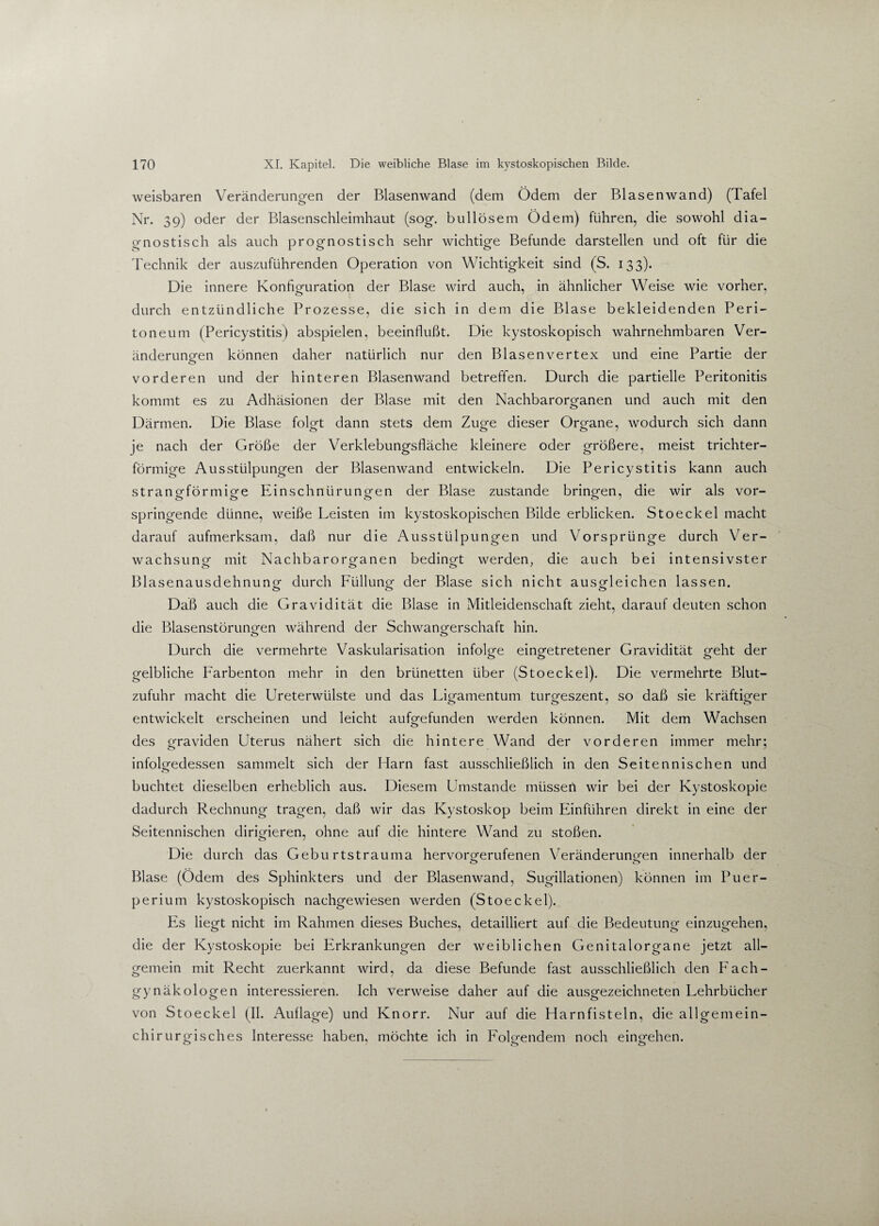 weisbaren Veränderungen der Blasenwand (dem Ödem der Blasenwand) (Tafel Nr. 39) oder der Blasenschleimhaut (sog. bullösem Ödem) führen, die sowohl dia¬ gnostisch als auch prognostisch sehr wichtige Befunde darstellen und oft für die Technik der auszuführenden Operation von Wichtigkeit sind (S. 133). Die innere Konfiguration der Blase wird auch, in ähnlicher Weise wie vorher, durch entzündliche Prozesse, die sich in dem die Blase bekleidenden Peri¬ toneum (Pericystitis) abspielen, beeinflußt. Die kystoskopisch wahrnehmbaren Ver¬ änderungen können daher natürlich nur den Blasenvertex und eine Partie der vorderen und der hinteren Blasenwand betreffen. Durch die partielle Peritonitis kommt es zu Adhäsionen der Blase mit den Nachbarorganen und auch mit den Därmen. Die Blase folgt dann stets dem Zuge dieser Organe, wodurch sich dann je nach der Größe der Verklebungsfläche kleinere oder größere, meist trichter¬ förmige Ausstülpungen der Blasenwand entwickeln. Die Pericystitis kann auch strangförmige Einschnürungen der Blase zustande bringen, die wir als vor- springende dünne, weiße Leisten im kystoskopischen Bilde erblicken. Stoeckel macht darauf aufmerksam, daß nur die Ausstülpungen und Vorsprünge durch Ver¬ wachsung mit Nachbarorganen bedingt werden, die auch bei intensivster Blasenausdehnung durch Füllung der Blase sich nicht ausgleichen lassen. 00 o Daß auch die Gravidität die Blase in Mitleidenschaft zieht, darauf deuten schon die Blasenstörungen während der Schwangerschaft hin. Durch die vermehrte Vaskularisation infolge eingetretener Gravidität geht der gelbliche Farbenton mehr in den brünetten über (Stoeckel). Die vermehrte Blut¬ zufuhr macht die Ureterwülste und das Ligamentum turgeszent, so daß sie kräftiger entwickelt erscheinen und leicht aufgefunden werden können. Mit dem Wachsen des graviden Uterus nähert sich die hintere Wand der vorderen immer mehr; infolgedessen sammelt sich der Harn fast ausschließlich in den Seitennischen und buchtet dieselben erheblich aus. Diesem Umstande müssen wir bei der Kystoskopie dadurch Rechnung tragen, daß wir das Kystoskop beim Einführen direkt in eine der Seitennischen dirigieren, ohne auf die hintere Wand zu stoßen. Die durch das Geburtstrauma hervorgerufenen Veränderungen innerhalb der Blase (Ödem des Sphinkters und der Blasenwand, Sugillationen) können im Puer¬ perium kystoskopisch nachgewiesen werden (Stoeckel). Es liegt nicht im Rahmen dieses Buches, detailliert auf die Bedeutung einzugehen, die der Kystoskopie bei Erkrankungen der weiblichen Genitalorgane jetzt all¬ gemein mit Recht zuerkannt wird, da diese Befunde fast ausschließlich den Fach¬ gynäkologen interessieren. Ich verweise daher auf die ausgezeichneten Lehrbücher von Stoeckel (II. Auflage) und Knorr. Nur auf die Harnfisteln, die allgemein¬ chirurgisches Interesse haben, möchte ich in Folgendem noch eingehen.