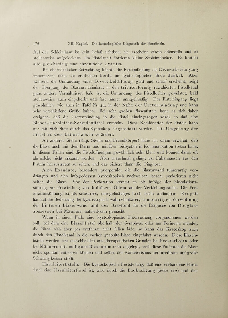 Auf der Schleimhaut ist kein Gefäß sichtbar; sie erscheint etwas ödematös und ist stellenweise aufgelockert. Im Fistelspalt flottieren kleine Schleimflocken. Es besteht also gleichzeitig eine chronische Cystitis. Bei oberflächlicher Betrachtung könnte die Fistelmündung als Divertikeleingang imponieren, denn sie erscheinen beide im kystoskopischen Bilde dunkel. Aber während die Umrandung einer Divertikelöffnung glatt und scharf erscheint, zeigt der Übero-ano- der Blasenschleimhaut in den trichterförmig retrahierten Fistelkanal ganz andere Verhältnisse; bald ist die Umrandung des Fistelloches gewulstet, bald stellenweise auch eingekerbt und fast immer unregelmäßig. Der Fisteleingang liegt gewöhnlich, wie auch in Tafel Nr. 44, in der Nähe der Uretermündung und kann sehr verschiedene Größe haben. Bei sehr großen Blasenfisteln kann es sich daher ereignen, daß die Uretermündunpf in die Fistel hineinofezoofen wird, so daß eine Blasen-Harnleiter-Scheidenfistel entsteht. Diese Kombination der Fisteln kann nur mit Sicherheit durch das Kystoskop diagnostiziert werden. Die Umgebung der Fistel ist stets katarrhalisch verändert. An anderer Stelle (Kap. Steine und Fremdkörper) habe ich schon erwähnt, daß die Blase auch mit dem Darm und mit Dermoidzysten in Kommunikation treten kann. In diesen F'ällen sind die Fistelöffnunofen ofewöhnlich sehr klein und können daher oft als solche nicht erkannt werden. Aber manchmal ofelino-t es, Fäkalmassen aus den o O Fisteln heraustreten zu sehen, und das sichert dann die Diagnose. Auch Exsudate, besonders puerperale, die die Blasenwand tumorartig vor¬ drängen und sich infolgedessen kystoskopisch nachweisen lassen, perforieren nicht selten die Blase. Vor der Perforation kommt es oft infolge der Zirkulations- <_> störunof zur Entwicklung von bullösem Ödem an der VerklebunQfsstelle. Die Per- forationsöffnung ist als schwarzes, unregelmäßiges Loch leicht auffindbar. Kropeit hat auf die Bedeutung der kystoskopisch wahrnehmbaren, tumorartigen Vorwölbung der hinteren Blasenwand und des Bas-fond für die Diagnose von Douodas- abszessen bei Männern aufmerksam o-emacht. O Wenn in einem Falle eine kystoskopische Untersuchung vorgenommen werden soll, bei dem eine Blasenfistel oberhalb der Symphyse oder am Perineum mündet, die Blase sich aber per urethram nicht füllen läßt, so kann das Kystoskop auch durch den Fistelkanal in die vorher gespülte Blase eingeführt werden. Diese Blasen¬ fisteln werden fast ausschließlich aus therapeutischen Gründen bei Prostatikern oder bei Männern mit malignen Blasentumoren angelegt, weil diese Patienten die Blase nicht spontan entleeren können und selbst der Katheterismus per urethram auf große Schwierigkeiten stößt. Harnleiter fisteln. Die kystoskopische Feststellung, daß eine vorhandene Harn¬ fistel eine Harnleiterfistel ist, wird durch die Beobachtung (Seite 112) und den