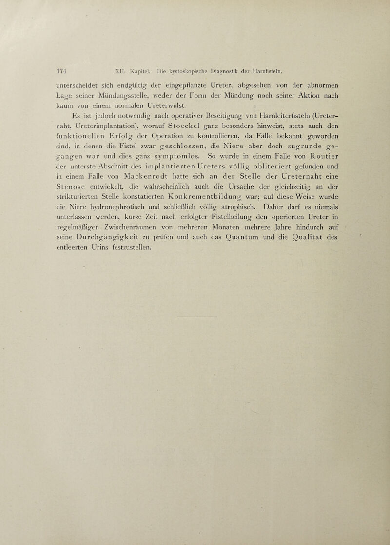 unterscheidet sich endgültig der eingepflanzte Ureter, abgesehen von der abnormen La rre seiner Mündungsstelle, weder der Form der Mündung noch seiner Aktion nach kaum von einem normalen Ureterwulst. Es ist jedoch notwendig nach operativer Beseitigung von Harnleiterfisteln (Ureter¬ naht, Ureterimplantation), worauf Stoeckel ganz besonders hinweist, stets auch den funktionellen Erfolg der Operation zu kontrollieren, da Fälle bekannt geworden sind, in denen die Fistel zwar geschlossen, die Niere aber doch zugrunde ge¬ gangen war und dies ganz symptomlos. So wurde in einem Falle von Routier der unterste Abschnitt des implantierten Ureters völlig obliteriert gefunden und in einem Falle von Mackenrodt hatte sich an der Stelle der Ureternaht eine Stenose entwickelt, die wahrscheinlich auch die Ursache der gleichzeitig an der strikturierten Stelle konstatierten Konkrementbildung war; auf diese Weise wurde die Niere hydronephrotisch und schließlich völlig atrophisch. Daher darf es niemals unterlassen werden, kurze Zeit nach erfolgter Fistelheilung den operierten Ureter in regelmäßigen Zwischenräumen von mehreren Monaten mehrere Jahre hindurch auf seine Durchgängigkeit zu prüfen und auch das Quantum und die Qualität des entleerten Urins festzustellen.