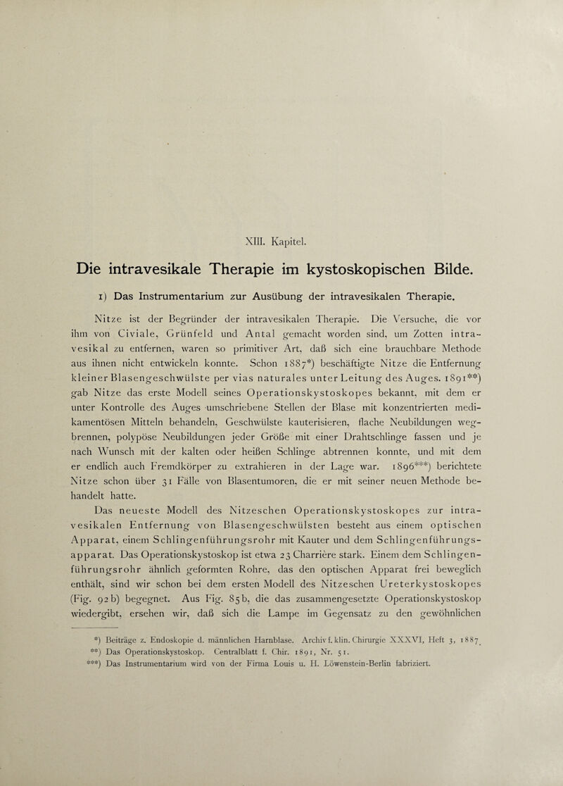 XIII. Kapitel. Die intravesikale Therapie im kystoskopischen Bilde. i) Das Instrumentarium zur Ausübung der intravesikalen Therapie. Nitze ist der Begründer der intravesikalen Therapie. Die Versuche, die vor ihm von Civiale, Grtinfeld und Antal gemacht worden sind, um Zotten intra- vesikal zu entfernen, waren so primitiver Art, daß sich eine brauchbare Methode aus ihnen nicht entwickeln konnte. Schon 1887*) beschäftigte Nitze die Entfernung kleiner Blasengeschwülste per vias naturales unter Leitung des Auges. 1891**) gab Nitze das erste Modell seines Operationskystoskopes bekannt, mit dem er unter Kontrolle des Auges umschriebene Stellen der Blase mit konzentrierten medi- kamentösen Mitteln behandeln, Geschwülste kauterisieren, flache Neubildungen weg¬ brennen, polypöse Neubildungen jeder Größe mit einer Drahtschlinge fassen und je nach Wunsch mit der kalten oder heißen Schlinge abtrennen konnte, und mit dem er endlich auch Fremdkörper zu extrahieren in der Lage war. 1896***) berichtete Nitze schon über 31 Fälle von Blasentumoren, die er mit seiner neuen Methode be¬ handelt hatte. Das neueste Modell des Nitzeschen Operationskystoskopes zur intra¬ vesikalen Entfernung von Blasengeschwülsten besteht aus einem optischen Apparat, einem Schlingenführungsrohr mit Kauter und dem Schlingenführungs- apparat. Das Operationskystoskop ist etwa 23 Charriere stark. Einem dem Schlingen¬ führungsrohr ähnlich geformten Rohre, das den optischen Apparat frei beweglich enthält, sind wir schon bei dem ersten Modell des Nitzeschen Ureterkystoskopes (Fig. 92 b) begegnet. Aus Fig. 85b, die das zusammengesetzte Operationskystoskop wiedergibt, ersehen wir, daß sich die Lampe im Gegensatz zu den gewöhnlichen *) Beiträge z. Endoskopie d. männlichen Harnblase. Archivf. klin. Chirurgie XXXVI, Heft 3, 1887. **) Das Operationskystoskop. Centralblatt f. Chir. 1891, Nr. 51. ***) Das Instrumentarium wird von der Firma Louis u. H. Löwenstein-Berlin fabriziert.