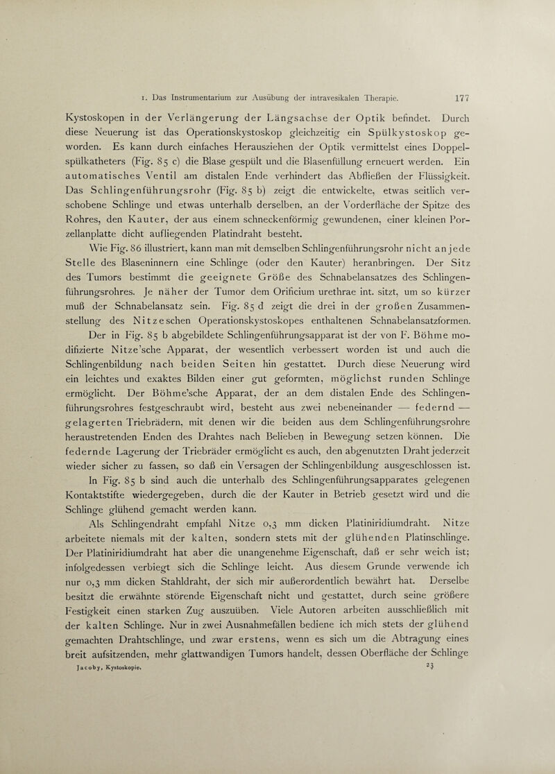 Kystoskopen in der Verlängerung der Längsachse der Optik befindet. Durch diese Neuerung ist das Operationskystoskop gleichzeitig ein Spülkystoskop ge¬ worden. Es kann durch einfaches Herausziehen der Optik vermittelst eines Doppel¬ spülkatheters (Fig. 85 c) die Blase gespült und die Blasenfüllung erneuert werden. Ein automatisches Ventil am distalen Ende verhindert das Abfließen der Flüssigkeit. o Das Schlingenführungsrohr (Fig. 85 b) zeigt die entwickelte, etwas seitlich ver¬ schobene Schlinge und etwas unterhalb derselben, an der Vorderfläche der Spitze des Rohres, den Kauter, der aus einem schneckenförmig gewundenen, einer kleinen Por¬ zellanplatte dicht aufliegenden Platindraht besteht. Wie Fig. 86 illustriert, kann man mit demselben Schlingenführungsrohr nicht an jede Stelle des Blaseninnern eine Schlinge (oder den Kauter) heranbringen. Der Sitz des Tumors bestimmt die geeignete Größe des Schnabelansatzes des Schlingen- führungsrohres. Je näher der Tumor dem Orificium urethrae int. sitzt, um so kürzer muß der Schnabelansatz sein. Fig. 85 d zeigt die drei in der großen Zusammen¬ stellung des N i t z e sehen Operationskystoskopes enthaltenen Schnabelansatzformen. Der in Fig. 85 b abgebildete Schlingenfiihrungsapparat ist der von F. Böhme mo¬ difizierte Nitze’sche Apparat, der wesentlich verbessert worden ist und auch die Schlingenbildung nach beiden Seiten hin gestattet. Durch diese Neuerung wird ein leichtes und exaktes Bilden einer gut geformten, möglichst runden Schlinge ermöglicht. Der Böhme’sche Apparat, der an dem distalen Ende des Schlingen- fiihruno-srohres festeeschraubt wird, besteht aus zwei nebeneinander — federnd — gelagerten Triebrädern, mit denen wir die beiden aus dem Schlingenfiihrungsrohre heraustretenden Enden des Drahtes nach Belieben in Bewegung setzen können. Die federnde Lagerung der Triebräder ermöglicht es auch, den abgenutzten Draht jederzeit wieder sicher zu fassen, so daß ein Versagen der Schlingenbildung ausgeschlossen ist. In Fig. 85 b sind auch die unterhalb des Schlingenführungsapparates gelegenen Kontaktstifte wiedergegeben, durch die der Kauter in Betrieb gesetzt wird und die Schlinge glühend gemacht werden kann. Als Schlingendraht empfahl Nitze 0,3 mm dicken Platiniridiumdraht. Nitze arbeitete niemals mit der kalten, sondern stets mit der glühenden Platinschlinge. Der Platiniridiumdraht hat aber die unangenehme Eigenschaft, daß er sehr weich ist; infolgedessen verbiegt sich die Schlinge leicht. Aus diesem Grunde verwende ich nur 0,3 mm dicken Stahldraht, der sich mir außerordentlich bewährt hat. Derselbe besitzt die erwähnte störende Eigenschaft nicht und gestattet, durch seine größere Festigkeit einen starken Zug auszuüben. Viele Autoren arbeiten ausschließlich mit der kalten Schlinge. Nur in zwei Ausnahmefällen bediene ich mich stets der glühend gemachten Drahtschlinge, und zwar erstens, wenn es sich um die Abtragung eines breit aufsitzenden, mehr glattwandigen Tumors handelt, dessen Oberfläche der Schlinge Jacoby, Kystoskopie,